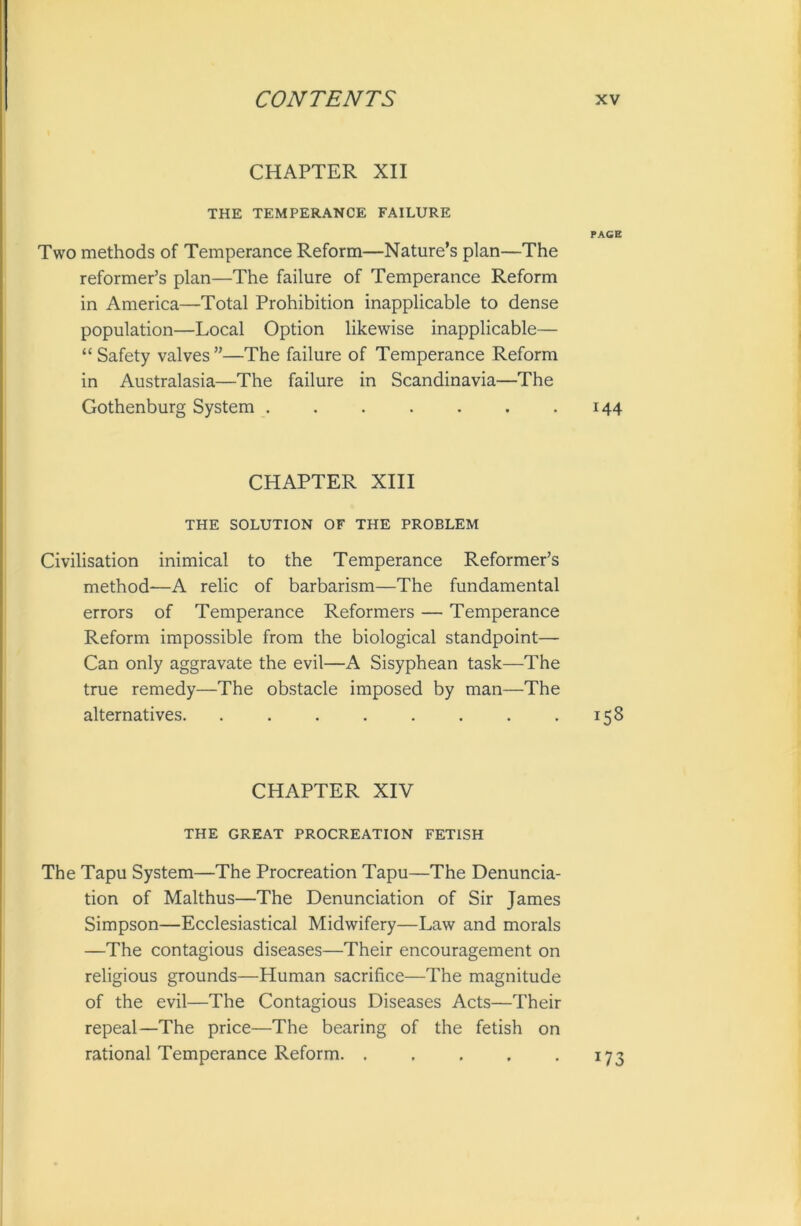 CHAPTER XII THE TEMPERANCE FAILURE PAGE Two methods of Temperance Reform—Nature’s plan—The reformer’s plan—The failure of Temperance Reform in America—Total Prohibition inapplicable to dense population—Local Option likewise inapplicable— “ Safety valves ”—The failure of Temperance Reform in Australasia—The failure in Scandinavia—The Gothenburg System 144 CHAPTER XIII THE SOLUTION OF THE PROBLEM Civilisation inimical to the Temperance Reformer’s method—A relic of barbarism—The fundamental errors of Temperance Reformers — Temperance Reform impossible from the biological standpoint— Can only aggravate the evil—A Sisyphean task—The true remedy—The obstacle imposed by man—The alternatives. . . . . . . . .158 CHAPTER XIV THE GREAT PROCREATION FETISH The Tapu System—The Procreation Tapu—The Denuncia- tion of Malthus—The Denunciation of Sir James Simpson—Ecclesiastical Midwifery—Law and morals —The contagious diseases—Their encouragement on religious grounds—Human sacrifice—The magnitude of the evil—The Contagious Diseases Acts—Their repeal—The price—The bearing of the fetish on rational Temperance Reform. . . . . .173