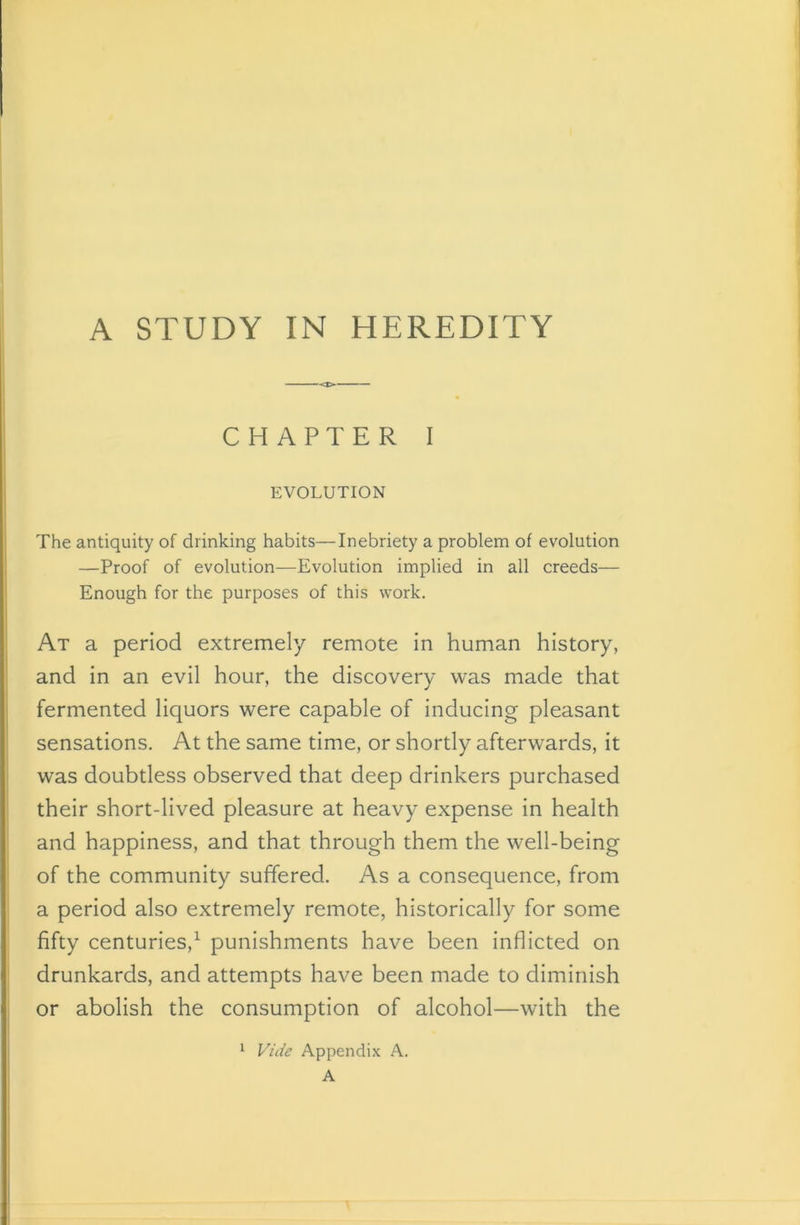 A STUDY IN HEREDITY CHAPTER I EVOLUTION The antiquity of drinking habits—Inebriety a problem of evolution —Proof of evolution—Evolution implied in all creeds— Enough for the purposes of this work. At a period extremely remote in human history, and in an evil hour, the discovery was made that fermented liquors were capable of inducing pleasant sensations. At the same time, or shortly afterwards, it was doubtless observed that deep drinkers purchased their short-lived pleasure at heavy expense in health and happiness, and that through them the well-being of the community suffered. As a consequence, from a period also extremely remote, historically for some fifty centuries,1 punishments have been inflicted on drunkards, and attempts have been made to diminish or abolish the consumption of alcohol—with the 1 Vide Appendix A. A