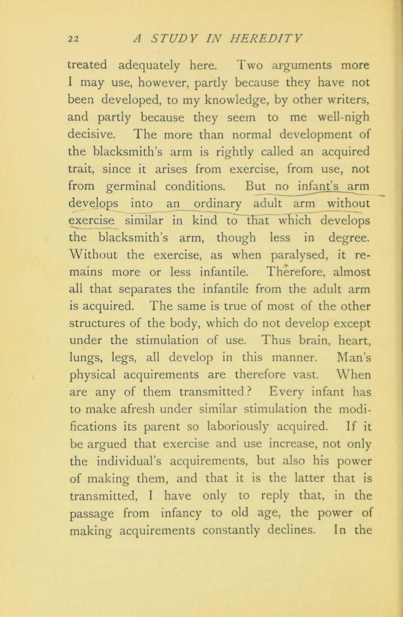 treated adequately here. Two arguments more I may use, however, partly because they have not been developed, to my knowledge, by other writers, and partly because they seem to me well-nigh decisive. The more than normal development of the blacksmith’s arm is rightly called an acquired trait, since it arises from exercise, from use, not from germinal conditions. But no infant’s arm develops into an ordinary adult arm without exercise similar in kind tcTTHat which develops the blacksmith’s arm, though less in degree. Without the exercise, as when paralysed, it re- mains more or less infantile. Therefore, almost all that separates the infantile from the adult arm is acquired. The same is true of most of the other structures of the body, which do not develop except under the stimulation of use. Thus brain, heart, lungs, legs, all develop in this manner. Man’s physical acquirements are therefore vast. When are any of them transmitted ? Every infant has to make afresh under similar stimulation the modi- fications its parent so laboriously acquired. If it be argued that exercise and use increase, not only the individual’s acquirements, but also his power of making them, and that it is the latter that is transmitted, I have only to reply that, in the passage from infancy to old age, the power of making acquirements constantly declines. In the