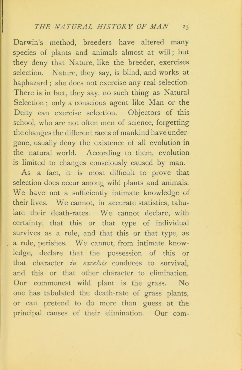 Darwin’s method, breeders have altered many species of plants and animals almost at will; but they deny that Nature, like the breeder, exercises selection. Nature, they say, is blind, and works at haphazard ; she does not exercise any real selection. There is in fact, they say, no such thing as Natural Selection ; only a conscious agent like Man or the Deity can exercise selection. Objectors of this school, who are not often men of science, forgetting the changes the different races of mankind have under- gone, usually deny the existence of all evolution in the natural world. According to them, evolution is limited to changes consciously caused by man. As a fact, it is most difficult to prove that selection does occur among wild plants and animals. We have not a sufficiently intimate knowledge of their lives. We cannot, in accurate statistics, tabu- late their death-rates. We cannot declare, with certainty, that this or that type of individual survives as a rule, and that this or that type, as . a rule, perishes. We cannot, from intimate know- ledge, declare that the possession of this or that character in excelsis conduces to survival, and this or that other character to elimination. Our commonest wild plant is the grass. No one has tabulated the death-rate of grass plants, or can pretend to do more than guess at the principal causes of their elimination. Our com-