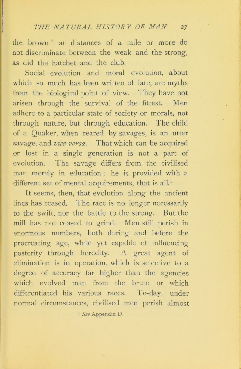 the brown ” at distances of a mile or more do not discriminate between the weak and the strong, as did the hatchet and the club. Social evolution and moral evolution, about which so much has been written of late, are myths from the biological point of view. They have not arisen through the survival of the fittest. Men adhere to a particular state of society or morals, not through nature, but through education. The child of a Quaker, when reared by savages, is an utter savage, and vice versa. That which can be acquired or lost in a single generation is not a part of evolution. The savage differs from the civilised man merely in education; he is provided with a different set of mental acquirements, that is all.1 It seems, then, that evolution along the ancient lines has ceased. The race is no longer necessarily to the swflft, nor the battle to the strong. But the mill has not ceased to grind. Men still perish in enormous numbers, both during and before the procreating age, while yet capable of influencing posterity through heredity. A great agent of elimination is in operation, which is selective to a degree of accuracy far higher than the agencies which evolved man from the brute, or which differentiated his various races. To-day, under normal circumstances, civilised men perish almost 1 See Appendix D.