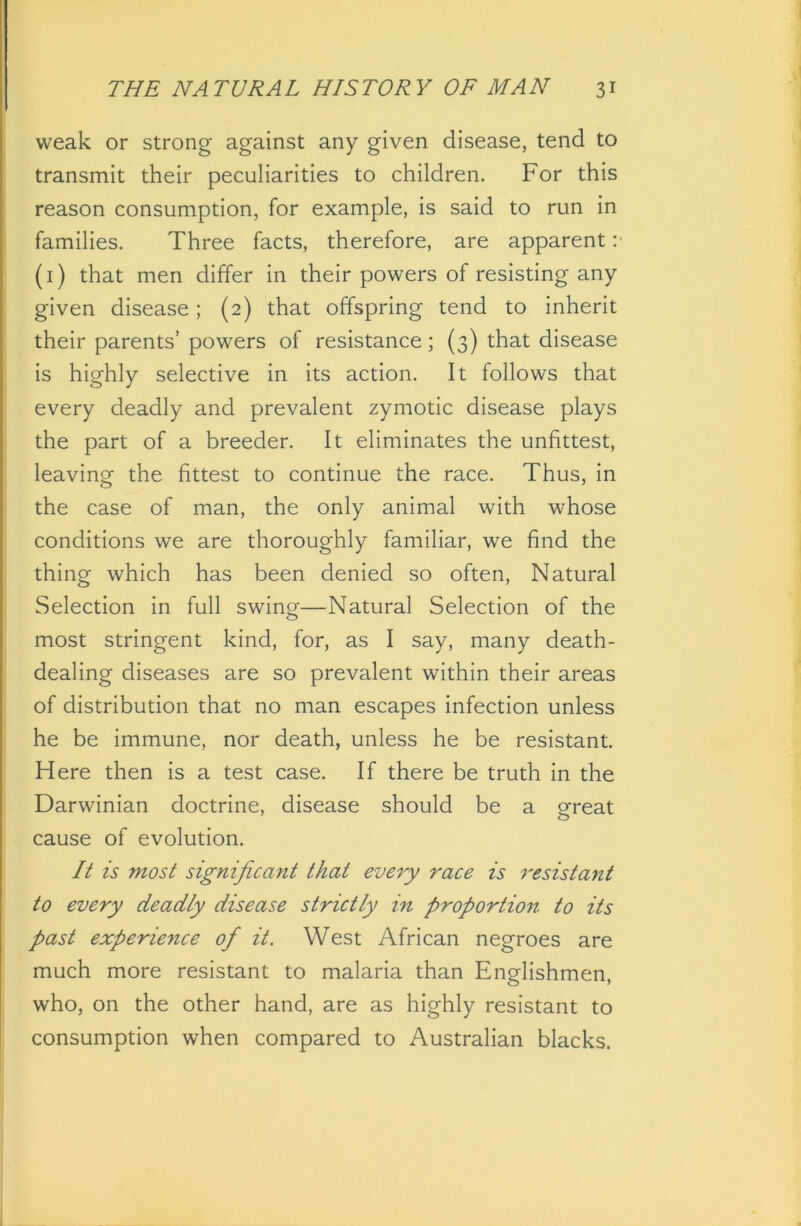 weak or strong against any given disease, tend to transmit their peculiarities to children. For this reason consumption, for example, is said to run in families. Three facts, therefore, are apparent :■ (1) that men differ in their powers of resisting any given disease; (2) that offspring tend to inherit their parents’ powers of resistance; (3) that disease is highly selective in its action. It follows that every deadly and prevalent zymotic disease plays the part of a breeder. It eliminates the unfittest, leaving the fittest to continue the race. Thus, in the case of man, the only animal with whose conditions we are thoroughly familiar, we find the thing which has been denied so often, Natural Selection in full swing—Natural Selection of the most stringent kind, for, as I say, many death- dealing diseases are so prevalent within their areas of distribution that no man escapes infection unless he be immune, nor death, unless he be resistant. Here then is a test case. If there be truth in the Darwinian doctrine, disease should be a great cause of evolution. It is most significant that every race is resistant to every deadly disease strictly in proportion to its past experience of it. West African negroes are much more resistant to malaria than Englishmen, who, on the other hand, are as highly resistant to consumption when compared to Australian blacks.