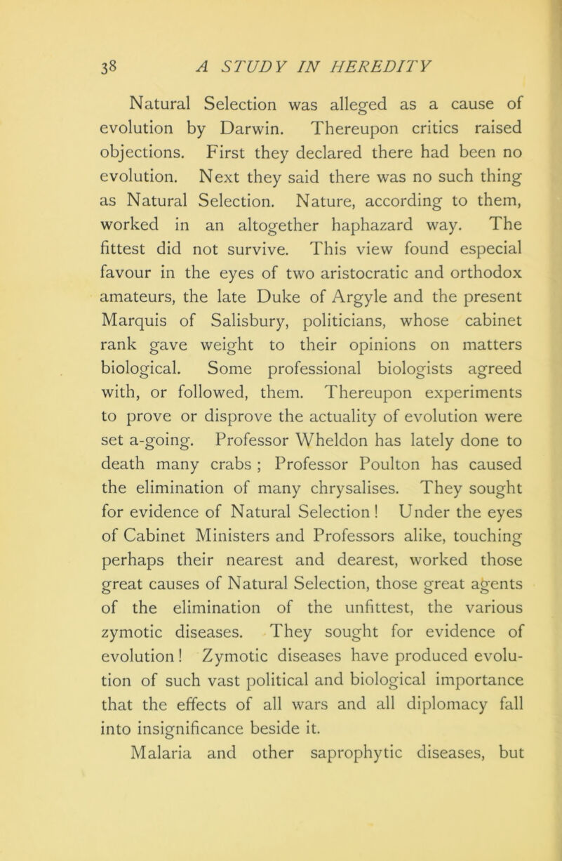 Natural Selection was alleged as a cause of evolution by Darwin. Thereupon critics raised objections. First they declared there had been no evolution. Next they said there was no such thing as Natural Selection. Nature, according to them, worked in an altogether haphazard way. The fittest did not survive. This view found especial favour in the eyes of two aristocratic and orthodox amateurs, the late Duke of Argyle and the present Marquis of Salisbury, politicians, whose cabinet rank gave weight to their opinions on matters biological. Some professional biologists agreed with, or followed, them. Thereupon experiments to prove or disprove the actuality of evolution were set a-going. Professor Wheldon has lately done to death many crabs ; Professor Poulton has caused the elimination of many chrysalises. They sought for evidence of Natural Selection ! Under the eyes of Cabinet Ministers and Professors alike, touching perhaps their nearest and dearest, worked those great causes of Natural Selection, those great agents of the elimination of the unfittest, the various zymotic diseases. They sought for evidence of evolution ! Zymotic diseases have produced evolu- tion of such vast political and biological importance that the effects of all wars and all diplomacy fall into insignificance beside it. Malaria and other saprophytic diseases, but