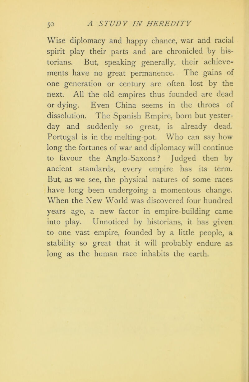 Wise diplomacy and happy chance, war and racial spirit play their parts and are chronicled by his- torians. But, speaking generally, their achieve- ments have no great permanence. The gains of one generation or century are often lost by the next. All the old empires thus founded are dead or dying. Even China seems in the throes of dissolution. The Spanish Empire, born but yester- day and suddenly so great, is already dead. Portugal is in the melting-pot. Who can say how long the fortunes of war and diplomacy will continue to favour the Anglo-Saxons? Judged then by ancient standards, every empire has its term. But, as we see, the physical natures of some races have long been undergoing a momentous change. When the New World was discovered four hundred years ago, a new factor in empire-building came into play. Unnoticed by historians, it has given to one vast empire, founded by a little people, a stability so great that it will probably endure as long as the human race inhabits the earth.