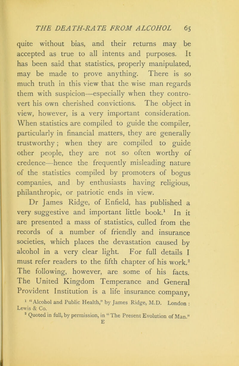 quite without bias, and their returns may be accepted as true to all intents and purposes. It has been said that statistics, properly manipulated, may be made to prove anything. There is so much truth in this view that the wise man regards them with suspicion—especially when they contro- vert his own cherished convictions. The object in view, however, is a very important consideration. When statistics are compiled to guide the compiler, particularly in financial matters, they are generally trustworthy; when they are compiled to guide other people, they are not so often worthy of credence—hence the frequently misleading nature of the statistics compiled by promoters of bogus companies, and by enthusiasts having religious, philanthropic, or patriotic ends in view. Dr James Ridge, of Enfield, has published a very suggestive and important little book.1 In it are presented a mass of statistics, culled from the records of a number of friendly and insurance societies, which places the devastation caused by alcohol in a very clear light. For full details I must refer readers to the fifth chapter of his work.2 The following, however, are some of his facts. The United Kingdom Temperance and General Provident Institution is a life insurance company, 1 “Alcohol and Public Health,” by James Ridge, M.D. London : Lewis & Co. 2 Quoted in full, by permission, in “The Present Evolution of Man.” E