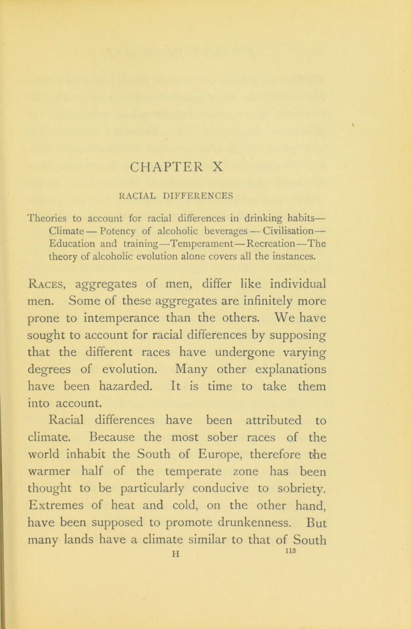 \ CHAPTER X RACIAL DIFFERENCES Theories to account for racial differences in drinking habits— Climate—Potency of alcoholic beverages — Civilisation—- Education and training—Temperament—Recreation—The theory of alcoholic evolution alone covers all the instances. Races, aggregates of men, differ like individual men. Some of these aggregates are infinitely more prone to intemperance than the others. We have sought to account for racial differences by supposing that the different races have undergone varying degrees of evolution. Many other explanations have been hazarded. It is time to take them into account. Racial differences have been attributed to climate. Because the most sober races of the world inhabit the South of Europe, therefore the warmer half of the temperate zone has been thought to be particularly conducive to sobriety. Extremes of heat and cold, on the other hand, have been supposed to promote drunkenness. But many lands have a climate similar to that of South