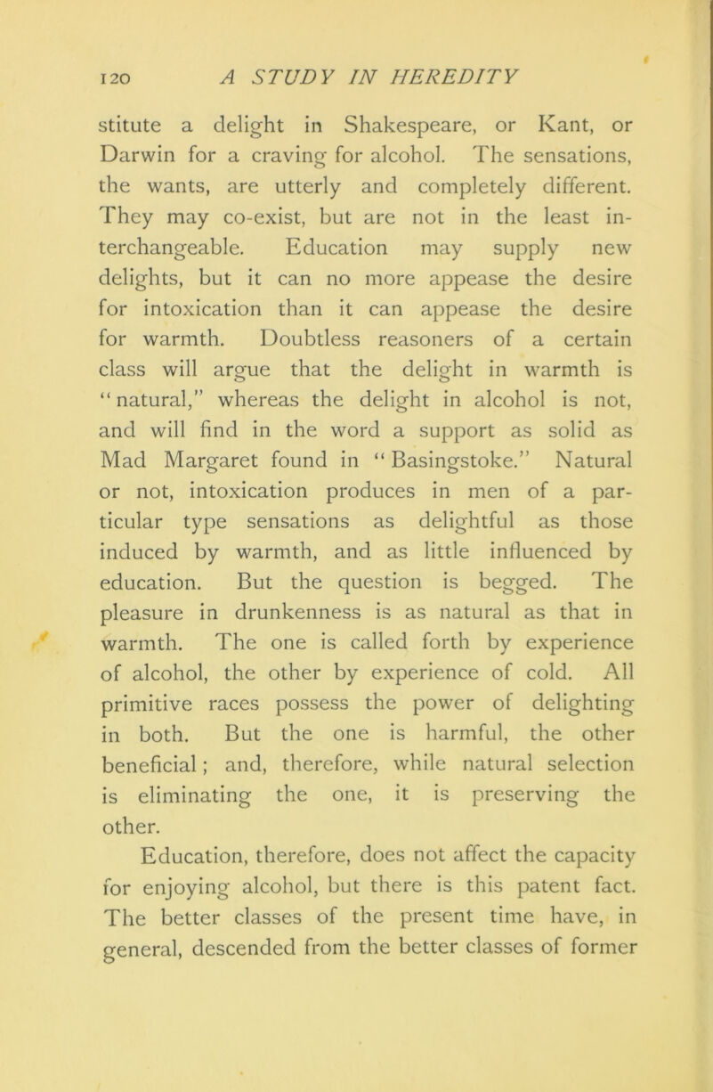 stitute a delight in Shakespeare, or Kant, or Darwin for a craving for alcohol. The sensations, the wants, are utterly and completely different. They may co-exist, but are not in the least in- terchangeable. Education may supply new delights, but it can no more appease the desire for intoxication than it can appease the desire for warmth. Doubtless reasoners of a certain class will argue that the delight in warmth is “natural,” whereas the delight in alcohol is not, and will find in the word a support as solid as Mad Margaret found in “ Basingstoke.” Natural or not, intoxication produces in men of a par- ticular type sensations as delightful as those induced by warmth, and as little influenced by education. But the question is begged. The pleasure in drunkenness is as natural as that in warmth. The one is called forth by experience of alcohol, the other by experience of cold. All primitive races possess the power of delighting in both. But the one is harmful, the other beneficial; and, therefore, while natural selection is eliminating the one, it is preserving the other. Education, therefore, does not affect the capacity for enjoying alcohol, but there is this patent fact. The better classes of the present time have, in general, descended from the better classes of former