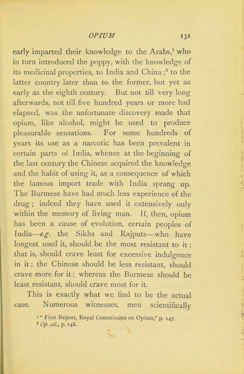 early imparted their knowledge to the Arabs,1 who in turn introduced the poppy, with the knowledge of its medicinal properties, to India and China;2 to the latter country later than to the former, but yet as early as the eighth century. But not till very long afterwards, not till five hundred years or more had elapsed, was the unfortunate discovery made that opium, like alcohol, might be used to produce pleasurable sensations. For some hundreds of years its use as a narcotic has been prevalent in certain parts of India, whence at the beginning of the last century the Chinese acquired the knowledge and the habit of using it, as a consequence of which the famous import trade with India sprang up. The Burmese have had much less experience of the drug ; indeed they have used it extensively only within the memory of living man. If, then, opium has been a cause of evolution, certain peoples of India—eg. the Sikhs and Rajputs—who have longest used it, should be the most resistant to it : that is, should crave least for excessive indulgence o in it; the Chinese should be less resistant, should crave more for it; whereas the Burmese should be least resistant, should crave most for it. This is exactly what we find to be the actual case. Numerous witnesses, men scientifically 1 “ First Report, Royal Commission on Opium,” p. 147. 2 Op. cit., p. 148.