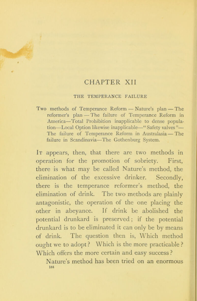 •^r CHAPTER XII THE TEMPERANCE FAILURE Two methods of Temperance Reform — Nature’s plan — The reformer’s plan — The failure of Temperance Reform in America—Total Prohibition inapplicable to dense popula- tion—Local Option likewise inapplicable—“ Safety valves ”— The failure of Temperance Reform in Australasia — The failure in Scandinavia—The Gothenburg System. It appears, then, that there are two methods in operation for the promotion of sobriety. First, there is what may be called Nature’s method, the elimination of the excessive drinker. Secondly, there is the temperance reformer’s method, the elimination of drink. The tw^o methods are plainly antagonistic, the operation of the one placing the other in abeyance. If drink be abolished the potential drunkard is preserved; if the potential drunkard is to be eliminated it can only be by means of drink. The question then is, Which method ought we to adopt? Which is the more practicable ? Which offers the more certain and easy success ? Nature’s method has been tried on an enormous