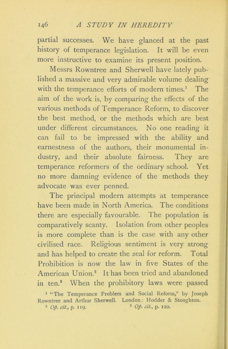 partial successes. We have glanced at the past history of temperance legislation. It will be even more instructive to examine its present position. Messrs Rowntree and Sherwell have lately pub- lished a massive and very admirable volume dealing with the temperance efforts of modern times.1 The aim of the work is, by comparing the effects of the various methods of Temperance Reform, to discover the best method, or the methods which are best under different circumstances. No one reading it can fail to be impressed with the ability and earnestness of the authors, their monumental in- dustry, and their absolute fairness. They are temperance reformers of the ordinary school. Yet no more damning evidence of the methods they advocate was ever penned. The principal modern attempts at temperance have been made in North America. The conditions there are especially favourable. The population is comparatively scanty. Isolation from other peoples is more complete than is the case with any other civilised race. Religious sentiment is very strong and has helped to create the zeal for reform. Total Prohibition is now the law in five States of the American Union.2 It has been tried and abandoned in ten.8 When the prohibitory laws were passed 1 “The Temperance Problem and Social Reform,” by Joseph Rowntree and Arthur Sherwell. London : Hodder & Stoughton. 2 Op. tit., p. 119. 3 Op. tit., p. 120.