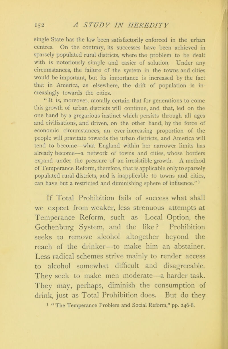 single State has the law been satisfactorily enforced in the urban centres. On the contrary, its successes have been achieved in sparsely populated rural districts, where the problem to be dealt with is notoriously simple and easier of solution. Under any circumstances, the failure of the system in the towns and cities would be important, but its importance is increased by the fact that in America, as elsewhere, the drift of population is in- creasingly towards the cities. “ It is, moreover, morally certain that for generations to come this growth of urban districts will continue, and that, led on the one hand by a gregarious instinct which persists through all ages and civilisations, and driven, on the other hand, by the force of economic circumstances, an ever-increasing proportion of the people will gravitate towards the urban districts, and America will tend to become—what England within her narrower limits has already become—a network of towns and cities, whose borders expand under the pressure of an irresistible growth. A method of Temperance Reform, therefore, that is applicable only to sparsely populated rural districts, and is inapplicable to towns and cities, can have but a restricted and diminishing sphere of influence.”1 If Total Prohibition fails of success what shall we expect from weaker, less strenuous attempts at Temperance Reform, such as Local Option, the Gothenburg System, and the like ? Prohibition seeks to remove alcohol altogether beyond the reach of the drinker—to make him an abstainer. Less radical schemes strive mainly to render access to alcohol somewhat difficult and disagreeable. They seek to make men moderate—a harder task. They may, perhaps, diminish the consumption of drink, just as Total Prohibition does. But do they 1 “ The Temperance Problem and Social Reform,” pp. 246-8.