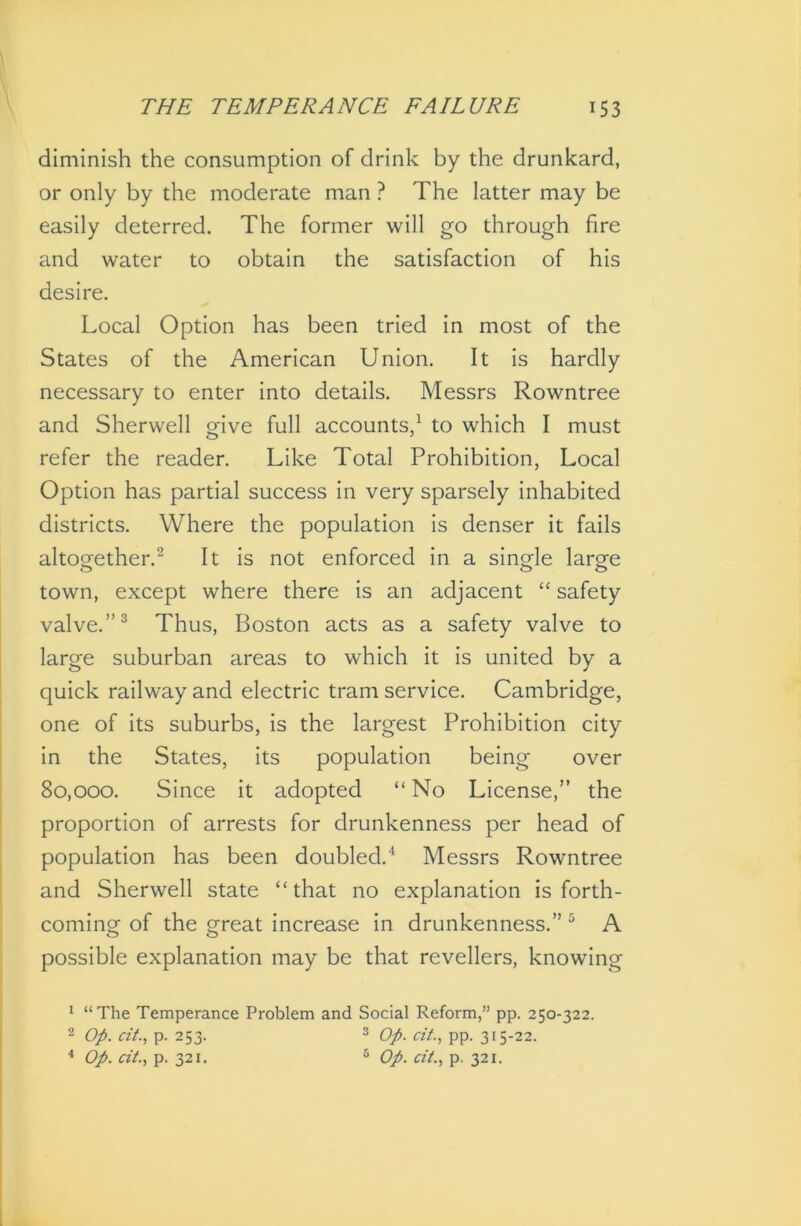 diminish the consumption of drink by the drunkard, or only by the moderate man ? The latter may be easily deterred. The former will go through fire and water to obtain the satisfaction of his desire. Local Option has been tried in most of the States of the American Union. It is hardly necessary to enter into details. Messrs Rowntree and Sherwell give full accounts,1 to which I must refer the reader. Like Total Prohibition, Local Option has partial success in very sparsely inhabited districts. Where the population is denser it fails altogether.2 It is not enforced in a single large town, except where there is an adjacent “ safety valve.”3 Thus, Boston acts as a safety valve to large suburban areas to which it is united by a quick railway and electric tram service. Cambridge, one of its suburbs, is the largest Prohibition city in the States, its population being over 80,000. Since it adopted “ No License,” the proportion of arrests for drunkenness per head of population has been doubled.4 Messrs Rowntree and Sherwell state “that no explanation is forth- coming of the great increase in drunkenness.” 5 A possible explanation may be that revellers, knowing 1 “The Temperance Problem and Social Reform,” pp. 250-322. 2 Op. tit., p. 253. 3 Op. tit., pp. 315-22. 4 Op. tit., p. 321. 6 Op. tit., p. 321.