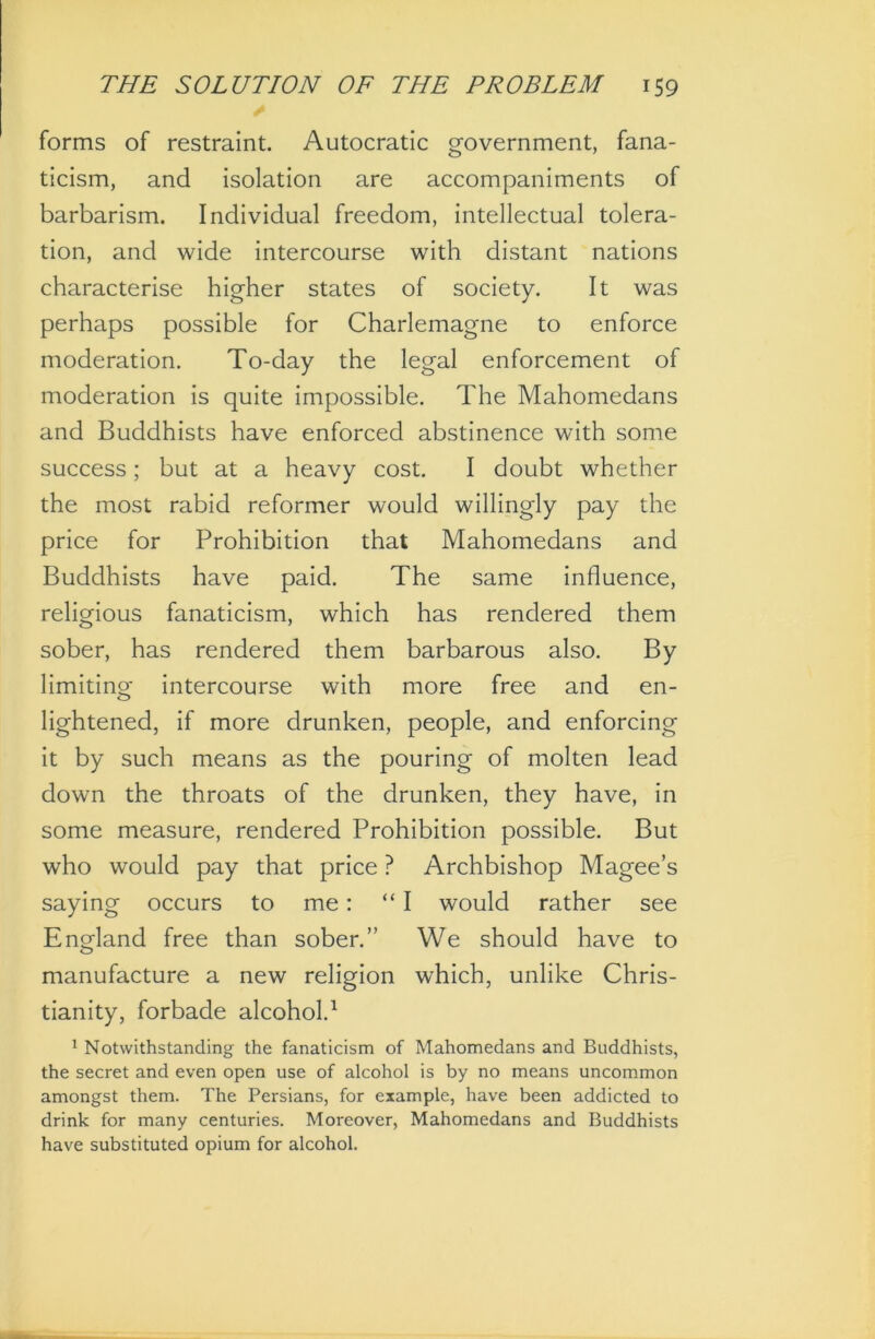 forms of restraint. Autocratic government, fana- ticism, and isolation are accompaniments of barbarism. Individual freedom, intellectual tolera- tion, and wide intercourse with distant nations characterise higher states of society. It was perhaps possible for Charlemagne to enforce moderation. To-day the legal enforcement of moderation is quite impossible. The Mahomedans and Buddhists have enforced abstinence with some success; but at a heavy cost. I doubt whether the most rabid reformer would willingly pay the price for Prohibition that Mahomedans and Buddhists have paid. The same influence, religious fanaticism, which has rendered them sober, has rendered them barbarous also. By limiting intercourse with more free and en- lightened, if more drunken, people, and enforcing it by such means as the pouring of molten lead down the throats of the drunken, they have, in some measure, rendered Prohibition possible. But who would pay that price ? Archbishop Magee’s saying occurs to me: “ I would rather see England free than sober.” We should have to manufacture a new religion which, unlike Chris- tianity, forbade alcohol.1 1 Notwithstanding the fanaticism of Mahomedans and Buddhists, the secret and even open use of alcohol is by no means uncommon amongst them. The Persians, for example, have been addicted to drink for many centuries. Moreover, Mahomedans and Buddhists have substituted opium for alcohol.