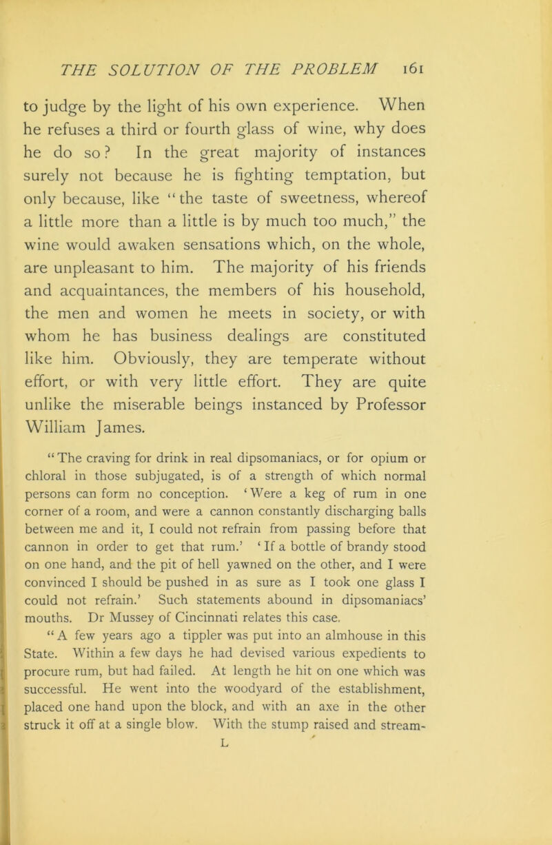 to judge by the light of his own experience. When he refuses a third or fourth glass of wine, why does he do so? In the great majority of instances surely not because he is fighting temptation, but only because, like “the taste of sweetness, whereof a little more than a little is by much too much,” the wine would awaken sensations which, on the whole, are unpleasant to him. The majority of his friends and acquaintances, the members of his household, the men and women he meets in society, or with whom he has business dealings are constituted like him. Obviously, they are temperate without effort, or with very little effort. They are quite unlike the miserable beings instanced by Professor William James. “The craving for drink in real dipsomaniacs, or for opium or chloral in those subjugated, is of a strength of which normal persons can form no conception. ‘ Were a keg of rum in one corner of a room, and were a cannon constantly discharging balls between me and it, I could not refrain from passing before that cannon in order to get that rum.’ ‘ If a bottle of brandy stood on one hand, and the pit of hell yawned on the other, and I were convinced I should be pushed in as sure as I took one glass I could not refrain.’ Such statements abound in dipsomaniacs’ mouths. Dr Mussey of Cincinnati relates this case. “A few years ago a tippler was put into an almhouse in this State. Within a few days he had devised various expedients to procure rum, but had failed. At length he hit on one which was successful. He went into the woodyard of the establishment, placed one hand upon the block, and with an axe in the other struck it off at a single blow. With the stump raised and stream- L