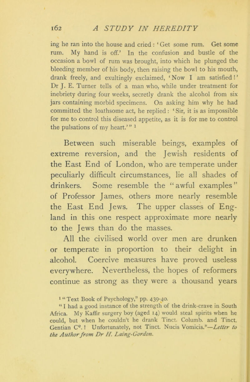 ing he ran into the house and cried : ‘ Get some rum. Get some rum. My hand is off.’ In the confusion and bustle of the occasion a bowl of rum was brought, into which he plunged the bleeding member of his body, then raising the bowl to his mouth, drank freely, and exultingly exclaimed, ‘ Now I am satisfied ! ’ Dr J. E. Turner tells of a man who, while under treatment for inebriety during four weeks, secretly drank the alcohol from six jars containing morbid specimens. On asking him why he had committed the loathsome act, he replied : ‘ Sir, it is as impossible for me to control this diseased appetite, as it is for me to control the pulsations of my heart.’ ” 1 Between such miserable beings, examples of extreme reversion, and the Jewish residents of the East End of London, who are temperate under peculiarly difficult circumstances, lie all shades of drinkers. Some resemble the “ awful examples ” of Professor James, others more nearly resemble the East End Jews. The upper classes of Eng- land in this one respect approximate more nearly to the Jews than do the masses. All the civilised world over men are drunken or temperate in proportion to their delight in alcohol. Coercive measures have proved useless everywhere. Nevertheless, the hopes of reformers continue as strong as they were a thousand years 1 “ Text Book of Psychology,” pp. 439-4°- “ I had a good instance of the strength of the drink-crave in South Africa. My Kaffir surgery boy (aged 14) would steal spirits when he could, but when he couldn’t he drank Tinct. Columb. and Tinct. Gentian C°. ! Unfortunately, not Tinct. Nucis Vomicis.”—Letter to the Author from Dr H. Laing-Gordon.