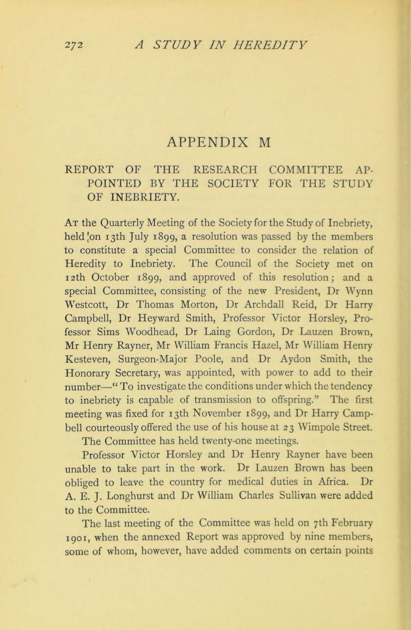 APPENDIX M REPORT OF THE RESEARCH COMMITTEE AP- POINTED BY THE SOCIETY FOR THE STUDY OF INEBRIETY. At the Quarterly Meeting of the Society for the Study of Inebriety, held Jon 13th July 1899, a resolution was passed by the members to constitute a special Committee to consider the relation of Heredity to Inebriety. The Council of the Society met on 12th October 1899, and approved of this resolution; and a special Committee, consisting of the new President, Dr Wynn Westcott, Dr Thomas Morton, Dr Archdall Reid, Dr Harry Campbell, Dr Heyward Smith, Professor Victor Horsley, Pro- fessor Sims Woodhead, Dr Laing Gordon, Dr Lauzen Brown, Mr Henry Rayner, Mr William Francis Hazel, Mr William Henry Kesteven, Surgeon-Major Poole, and Dr Aydon Smith, the Honorary Secretary, was appointed, with power to add to their number—“ To investigate the conditions under which the tendency to inebriety is capable of transmission to offspring.” The first meeting was fixed for 13th November 1899, and Dr Harry Camp- bell courteously offered the use of his house at 23 Wimpole Street. The Committee has held twenty-one meetings. Professor Victor Horsley and Dr Henry Rayner have been unable to take part in the work. Dr Lauzen Brown has been obliged to leave the country for medical duties in Africa. Dr A. E. J. Longhurst and Dr William Charles Sullivan were added to the Committee. The last meeting of the Committee was held on 7th February 1901, when the annexed Report was approved by nine members, some of whom, however, have added comments on certain points