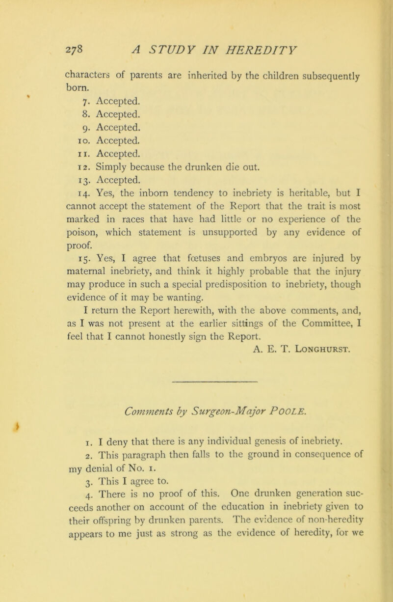characters of parents are inherited by the children subsequently born. 7. Accepted. 8. Accepted. 9. Accepted. 10. Accepted. 11. Accepted. 12. Simply because the drunken die out. 13. Accepted. 14. Yes, the inborn tendency to inebriety is heritable, but I cannot accept the statement of the Report that the trait is most marked in races that have had little or no experience of the poison, which statement is unsupported by any evidence of proof. 15. Yes, I agree that foetuses and embryos are injured by maternal inebriety, and think it highly probable that the injury may produce in such a special predisposition to inebriety, though evidence of it may be wanting. I return the Report herewith, with the above comments, and, as I was not present at the earlier sittings of the Committee, I feel that I cannot honestly sign the Report. A. E. T. Longhurst. Comments by Surgeon-Major POOLE. 1. I deny that there is any individual genesis of inebriety. 2. This paragraph then falls to the ground in consequence of my denial of No. 1. 3. This I agree to. 4. There is no proof of this. One drunken generation suc- ceeds another on account of the education in inebriety given to their offspring by drunken parents. The evidence of non-heredity appears to me just as strong as the evidence of heredity, for we