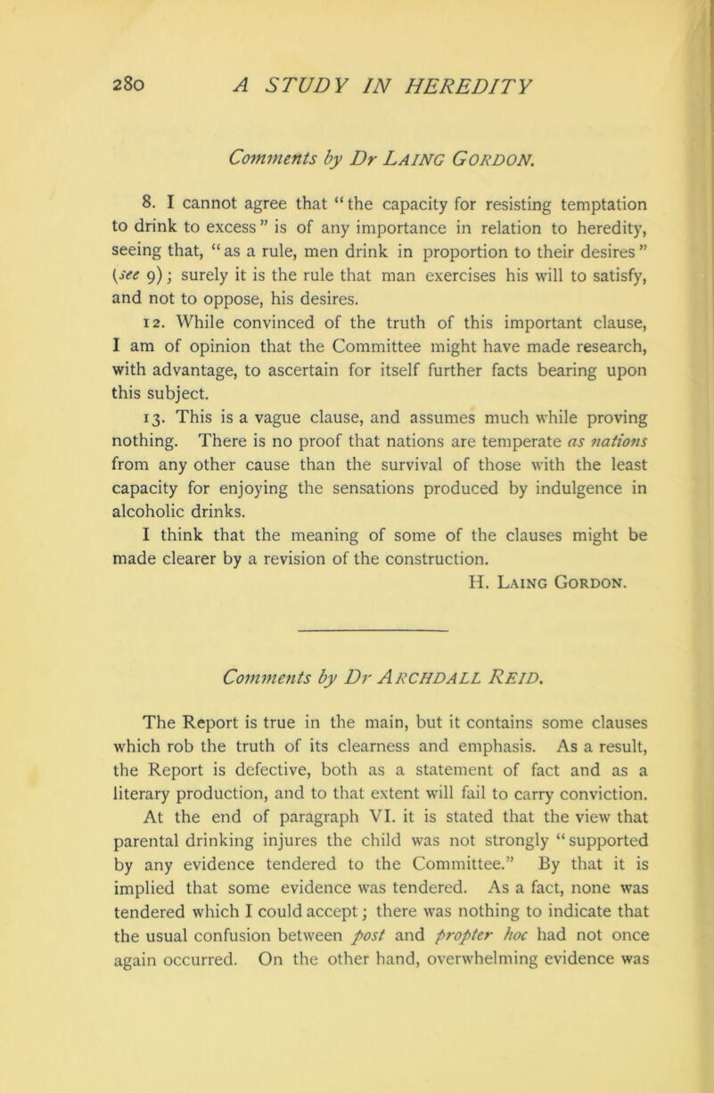 Comments by Dr Laing Gordon. 8. I cannot agree that “the capacity for resisting temptation to drink to excess ” is of any importance in relation to heredity, seeing that, “ as a rule, men drink in proportion to their desires ” (see 9); surely it is the rule that man exercises his will to satisfy, and not to oppose, his desires. 12. While convinced of the truth of this important clause, I am of opinion that the Committee might have made research, with advantage, to ascertain for itself further facts bearing upon this subject. 13. This is a vague clause, and assumes much while proving nothing. There is no proof that nations are temperate as nations from any other cause than the survival of those with the least capacity for enjoying the sensations produced by indulgence in alcoholic drinks. I think that the meaning of some of the clauses might be made clearer by a revision of the construction. H. Laing Gordon. Comments by Dr ARCHDALL Reid. The Report is true in the main, but it contains some clauses which rob the truth of its clearness and emphasis. As a result, the Report is defective, both as a statement of fact and as a literary production, and to that extent will fail to carry conviction. At the end of paragraph VI. it is stated that the view that parental drinking injures the child was not strongly “supported by any evidence tendered to the Committee.” By that it is implied that some evidence was tendered. As a fact, none was tendered which I could accept; there was nothing to indicate that the usual confusion between post and propter hoc had not once again occurred. On the other hand, overwhelming evidence was