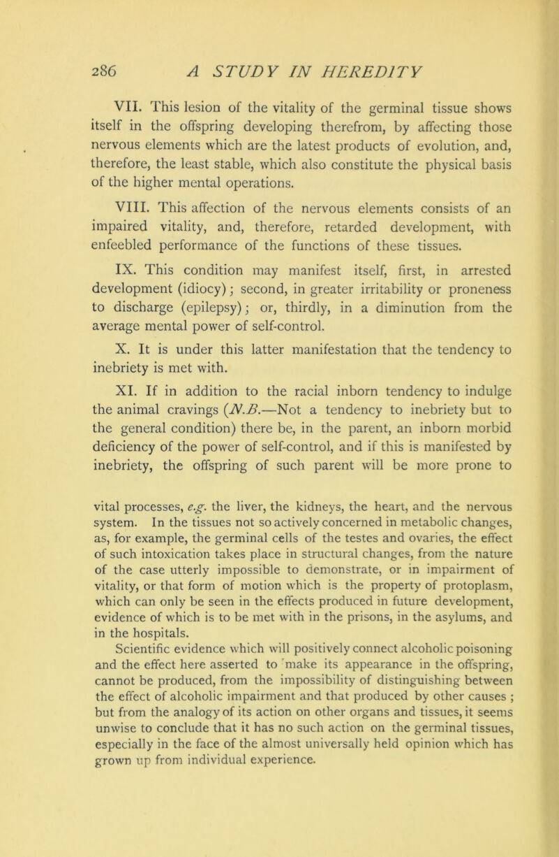 VII. This lesion of the vitality of the germinal tissue shows itself in the offspring developing therefrom, by affecting those nervous elements which are the latest products of evolution, and, therefore, the least stable, which also constitute the physical basis of the higher mental operations. VIII. This affection of the nervous elements consists of an impaired vitality, and, therefore, retarded development, with enfeebled performance of the functions of these tissues. IX. This condition may manifest itself, first, in arrested development (idiocy); second, in greater irritability or proneness to discharge (epilepsy); or, thirdly, in a diminution from the average mental power of self-control. X. It is under this latter manifestation that the tendency to inebriety is met with. XI. If in addition to the racial inborn tendency to indulge the animal cravings (NT.—Not a tendency to inebriety but to the general condition) there be, in the parent, an inborn morbid deficiency of the power of self-control, and if this is manifested by inebriety, the offspring of such parent will be more prone to vital processes, eg. the liver, the kidneys, the heart, and the nervous system. In the tissues not so actively concerned in metabolic changes, as, for example, the germinal cells of the testes and ovaries, the effect of such intoxication takes place in structural changes, from the nature of the case utterly impossible to demonstrate, or in impairment of vitality, or that form of motion which is the property of protoplasm, which can only be seen in the effects produced in future development, evidence of which is to be met with in the prisons, in the asylums, and in the hospitals. Scientific evidence which will positively connect alcoholic poisoning and the effect here asserted to make its appearance in the offspring, cannot be produced, from the impossibility of distinguishing between the effect of alcoholic impairment and that produced by other causes ; but from the analogy of its action on other organs and tissues, it seems unwise to conclude that it has no such action on the germinal tissues, especially in the face of the almost universally held opinion which has grown up from individual experience.