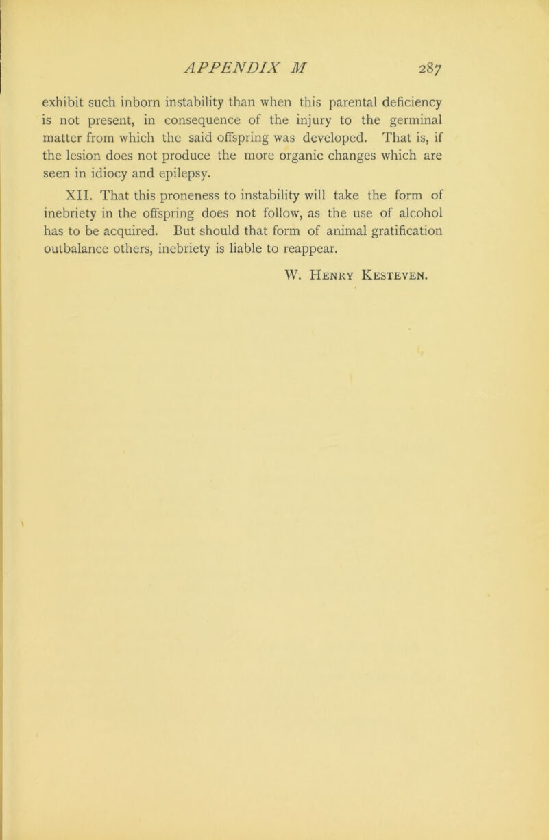exhibit such inborn instability than when this parental deficiency is not present, in consequence of the injury to the germinal matter from which the said offspring was developed. That is, if the lesion does not produce the more organic changes which are seen in idiocy and epilepsy. XII. That this proneness to instability will take the form of inebriety in the offspring does not follow, as the use of alcohol has to be acquired. But should that form of animal gratification outbalance others, inebriety is liable to reappear. W. Henry Kesteven.