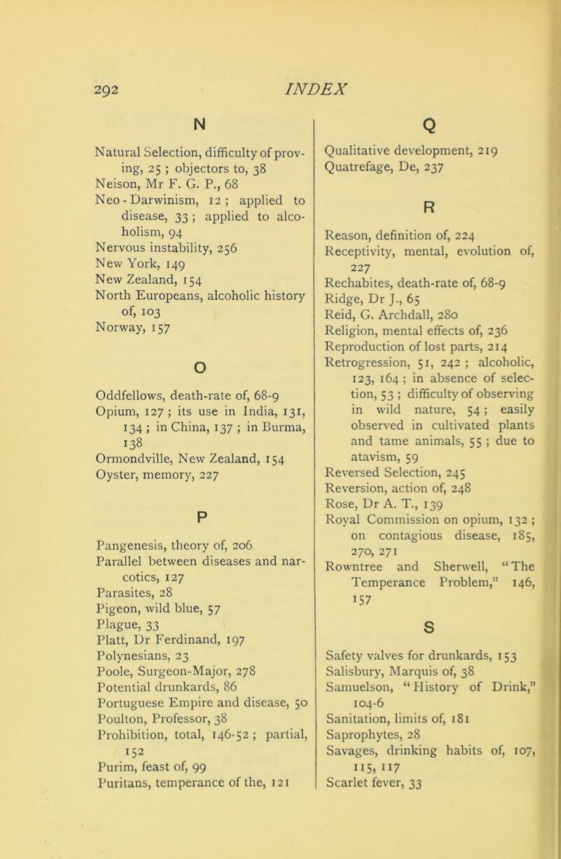 N Natural Selection, difficulty of prov- ing, 25 ; objectors to, 38 Neison, Mr F. G. P., 68 Neo - Darwinism, 12; applied to disease, 33 ; applied to alco- holism, 94 Nervous instability, 256 New York, 149 New Zealand, 154 North Europeans, alcoholic history of, 103 Norway, 157 o Oddfellows, death-rate of, 68-9 Opium, 127 ; its use in India, 131, 134 ; in China, 137 ; in Burma, 138 Ormondville, New Zealand, 154 Oyster, memory, 227 P Pangenesis, theory of, 206 Parallel between diseases and nar- cotics, 127 Parasites, 28 Pigeon, wild blue, 57 Plague, 33 Platt, Dr Ferdinand, 197 Polynesians, 23 Poole, Surgeon-Major, 278 Potential drunkards, 86 Portuguese Empire and disease, 50 Poulton, Professor, 38 Prohibition, total, 146-52 ; partial, J52 Purim, feast of, 99 Puritans, temperance of the, 121 Q Qualitative development, 219 Quatrefage, De, 237 R Reason, definition of, 224 Receptivity, mental, evolution of, 227 Rechabites, death-rate of, 68-9 Ridge, Dr J., 65 Reid, G. Archdall, 280 Religion, mental effects of, 236 Reproduction of lost parts, 214 Retrogression, 51, 242 ; alcoholic, 123, 164 ; in absence of selec- tion, 53 ; difficulty of observing in wild nature, 54; easily observed in cultivated plants and tame animals, 55 ; due to atavism, 59 Reversed Selection, 245 Reversion, action of, 248 Rose, Dr A. T., 139 Royal Commission on opium, 132 ; on contagious disease, 185, 270, 271 Rowntree and Sherwell, “ The Temperance Problem,” 146, 157 s Safety valves for drunkards, 153 Salisbury, Marquis of, 38 Samuelson, “History of Drink,” 104-6 Sanitation, limits of, 181 Saprophytes, 28 Savages, drinking habits of, 107, 115, 117 Scarlet fever, 33