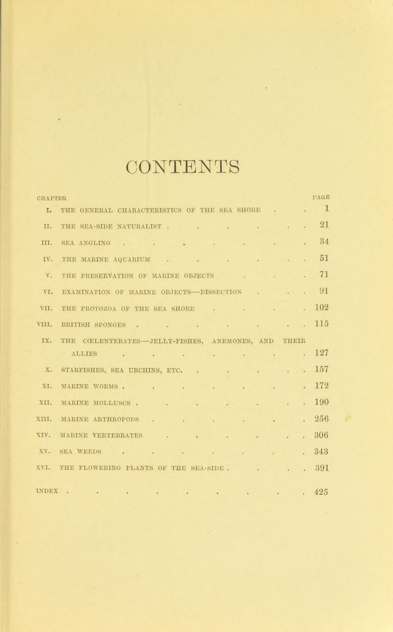 CONTENTS CHAPTER I. THE GENERAL CHARACTERISTICS OF THE SEA SHOltE II. THE SEA-SIDE NATURALIST . . . . . . III. SEA .ANGLING ....... lA'. THE M.ARINE AQUARIUM . . . . . . V. THE PRESERVATION OF .MARINE ORJECTS VI. EXAMINATION OF MARINE OBJECTS—DISSJJCTION VII. THE PROl'OZOA OF THE SEA SHORE . . . . VIII. BRITISH SPONGES . . . . . . . IX. THE CCELENTERATES—JELLY-FISHES, ANEMONES, AND THEIR ALLIES ....... X. ST.ARFISHES, SEA URCHINS, ETC. . . . . . XI. MARINE WORMS , XII. MARINE MOLLUSCS . XIII. MARINE ARTHROPODS XIV. MARINE VERTEBRATES XV. SEA WEEDS XVI. THE FLOAVERING PLANTS OF THE SEA-SIDE . INDEX ...... PAGE 1 21 34 51 71 !)1 102 115 127 157 172 190 256 306 343 391 425