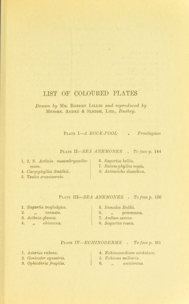 LIST OF COLOURED PLATES Drawn by Me. Eobeet Lillie and reproduced by Messes. Andee & Sleigh, Ltd., Bushey. Plate I—A BOCK-POOL , Frontispiece Plate H—SEA 1, 2, 3. Actinia mesembryanthe- mum. 4. Caryophyllia Smithii. 5. Tealia crassicomis. Plate III— 1. Sagartia troglodytes. 2. ,, Venus ta. 3. Actinia glauca. 4. „ chiococca. ANEMONES . To face p. 144 6. Sagartia bellis. 7. Balancphyllia regia. 8. Actinoloba dianthus. ANEMONES . To face p. 150 5. Bunodes Ballii. 6. „ gemmacea. 7. Anthea cereus. 8. Sagartia rosea. lY—ECHINODERMS . Tofacep.m ]. Asterias rubens. 2. Goniaster equestris. 4. Echinocardium ccn-datum. 5. Echinus miliaris.