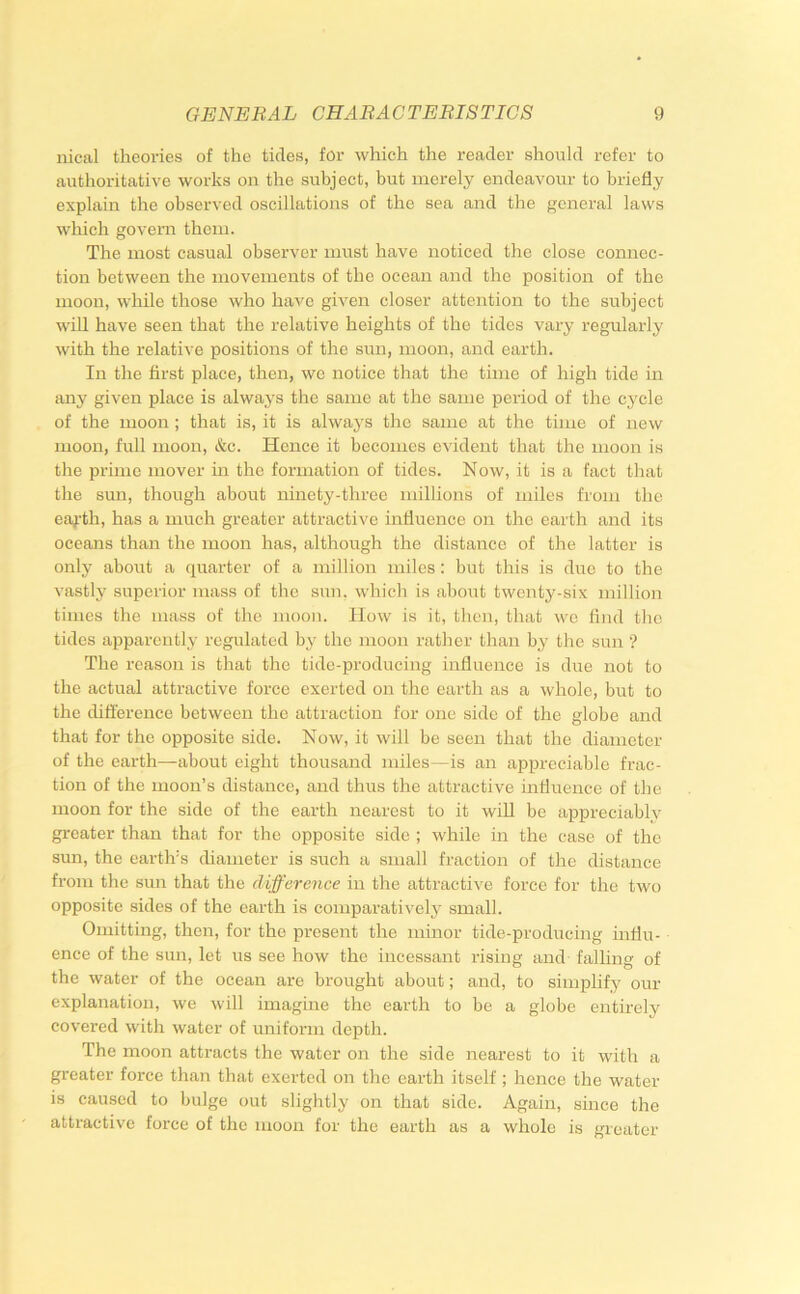 nical theories of the tides, for which the reader should refer to authoritative works on the subject, but merely endeavour to briefly explain the observed oscillations of the sea and the general laws which govern them. The most casual observer must have noticed the close connec- tion between the movements of the ocean and the position of the moon, while those who have given closer attention to the subject will have seen that the relative heights of the tides vary regularly with the relative positions of the sun, moon, and earth. In the first place, then, we notice that the time of high tide in any given place is always the same at the same period of the cycle of the moon ; that is, it is always the same at the time of new moon, full moon, &c. Hence it becomes evident that the moon is the prime mover in the formation of tides. Now, it is a fact that the sun, though about ninety-three millions of miles from the ea^’th, has a much greater attractive influence on the earth and its oceans than the moon has, although the distance of the latter is only about a quarter of a million miles : but this is di;c to the vastly superior mass of the sun, which is about twenty-six million times the mass of the moon. How is it, then, that wo find the tides apparently regulated by the moon rather than by the sun ? The reason is that the tide-producing influence is due not to the actual attractive force exerted on the earth as a whole, but to the ditt'erence between the attraction for one side of the globe and that for the opposite side. Now, it will be seen that the diameter of the earth—about eight thousand miles—is an appreciable frac- tion of the moon’s distance, and thus the attractive mfluence of the moon for the side of the earth nearest to it will be appreciably greater than that for the opposite side ; while in the case of the sun, the earth’s diameter is such a small fraction of the distance from the sun that the difference in the attracti^'e force for the two opposite sides of the earth is comparatively small. Omitting, then, for the present the minor tide-producing influ- ence of the sun, let us see how the incessant rising and falhng of the water of the ocean are brought about; and, to simplify our explanation, we will imagine the earth to be a globe entirely covered with water of uniform depth. The moon attracts the water on the side nearest to it with a greater force than that exerted on the earth itself ; hence the water is caused to bulge out slightly on that side. Again, since the attractive force of the moon for the earth as a whole is greater