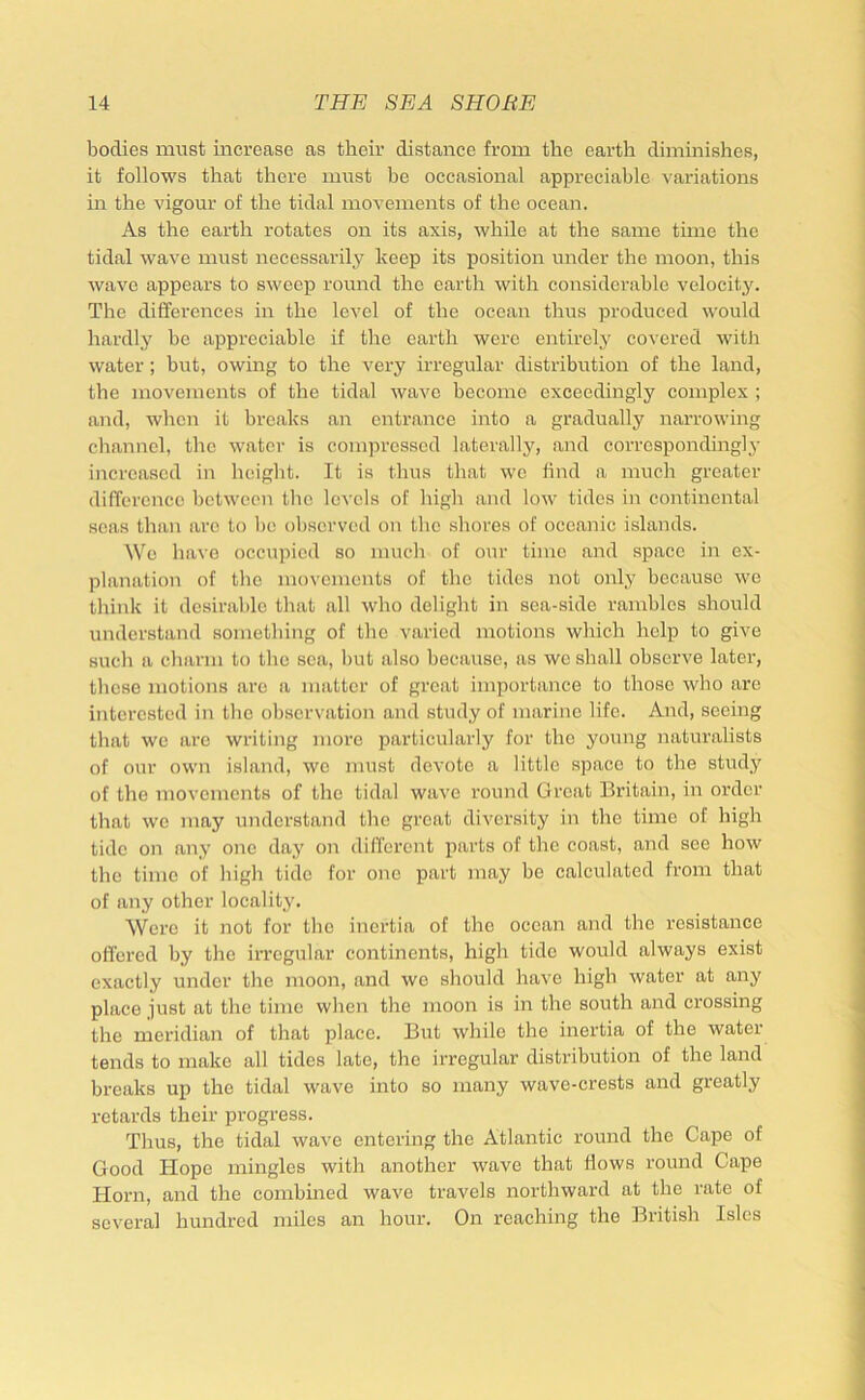 bodies must increase as their distance from the earth diminishes, it follows that there must be occasional appreciable variations m the vigour of the tidal movements of the ocean. As the earth rotates on its axis, while at the same time the tidal wave must necessaidly keep its position under the moon, this wave appears to sweep round the earth with considerable velocity. The differences in the level of the ocean thus produced would hardly be appreciable if the earth were entirely covered with water; but, owing to the very irregular distribution of the land, the movements of the tidal wave hecome exceedingly complex ; and, when it breaks an entrance into a gradually narrowing clianncl, the water is compressed laterally, and correspondingly increased in height. It is thus that we find a much greater difference between the levels of high and low tides in continental seas than are to be observed on the shores of oceanic islands. We have occupied so much of our time and space in ex- planation of the movements of the tides not only because we think it desirable that all who delight in sea-side rambles should understand something of the varied motions which help to give such a charm to the sea, but also because, as wc shall observe later, these motions arc a matter of great importance to those who are interested in the observation and study of marine life. And, seeing that wo arc writing more particularly for the young naturalists of our own island, wc must devote a little space to the study of the movements of the tidal wave round Great Britain, in order that we may understand the great diversity in the time of high tide on any one day on different parts of the coast, and see how the time of high tide for one part may be calculated from that of any other locality. Were it not for the inertia of the ocean and the resistance offered by the iri’cgular continents, high tide would always exist exactly under the moon, and we should have high water at any place just at the time when the moon is in the south and crossing the meridian of that place. But while the inertia of the water tends to make all tides late, the irregular distribution of the land breaks up the tidal wave into so many wave-crests and greatly retards their progress. Thus, the tidal wave entering the Atlantic round the Cape of Good Hope mingles with another wave that flows round Cape Horn, and the combined wave travels northward at the rate of several hundred miles an hour. On reaching the British Isles