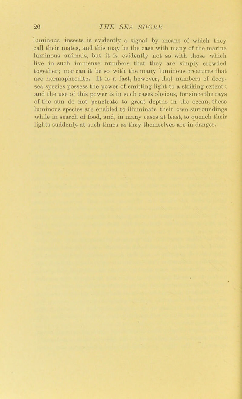 luminous insects is evidently a signal by means of which they call their mates, and this may be the case with many of the marine luminous animals, but it is evidently not so with those which live in such immense numbers that they are simply crowded together; nor can it be so with the many luminous creatures that are hermaphrodite. It is a fact, however, that numbers of deep- sea species possess the power of emitting light to a striking extent; and the use of this power is in such cases obvious, for since the rays of the sun do not penetrate to great depths in the ocean, these luminous species are enabled to illuminate theii’ own surroundings while in search of food, and, in many cases at least, to quench their lights suddenly, at such times as they themselves are in danger.