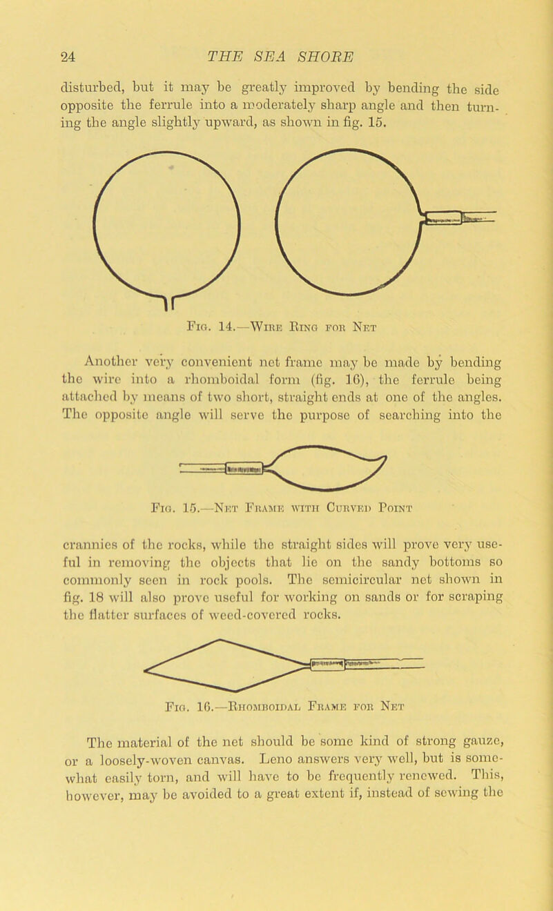 disturbed, but it may be greatly improved by bending the side opposite the ferrule into a moderately sharp airgle and then turn- ing the angle slightly upward, as shown in fig. 15. Fig. 14.—Winn Bing fok Net Another very convenient net frame may be made by bending the wire into a rhomboidal form (fig. IR), the ferrule being attached by means of two short, straight ends at one of the angles. Tlio opposite angle will serve the purpose of searching into the Fig. 1.5.—Net Fuamk with CunvEi) Point crannies of the rocks, while the straight sides will prove very use- ful in removing the objects that lie on the sandy bottoms so commonly seen in rock pools. The semicircular net shown in fig. 18 will also prove useful for working on sands or for scraping the flatter surfaces of weed-covered rocks. Fig. 10.—Eiiomhoidal Frame for Net The material of the net should be some kind of strong gauze, or a loosely-woven canvas. Leno answers very well, but is some- what easily torn, and will have to he frequently renewed. This, however, may be avoided to a great extent if, instead of sewing the