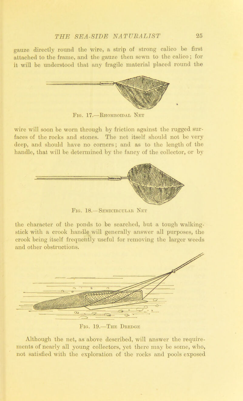 gaiize directly round the wire, a strip of strong calico be first attached to the frame, and the gauze then sewn to the calico ; for it will be understood that any fragile material placed round the wire will soon be worn through by friction against the rugged sur- faces of the rocks and stones. The net itself should not be very deep, and should have no corners; and as to the length of the handle, that will be determined by the fancy of the collector, or by Fio. 18.—Semicircular Net the character of the ponds to be searched, but a tough walking- stick with a crook handle will generally answer all purposes, the crook being itself frctpiently useful for removing the larger weeds and other obstructions. Although the net, as above described, will answer the require- ments of nearly all young collectors, yet there may be some, who, not satisfied with the exploration of the rocks and pools exposed