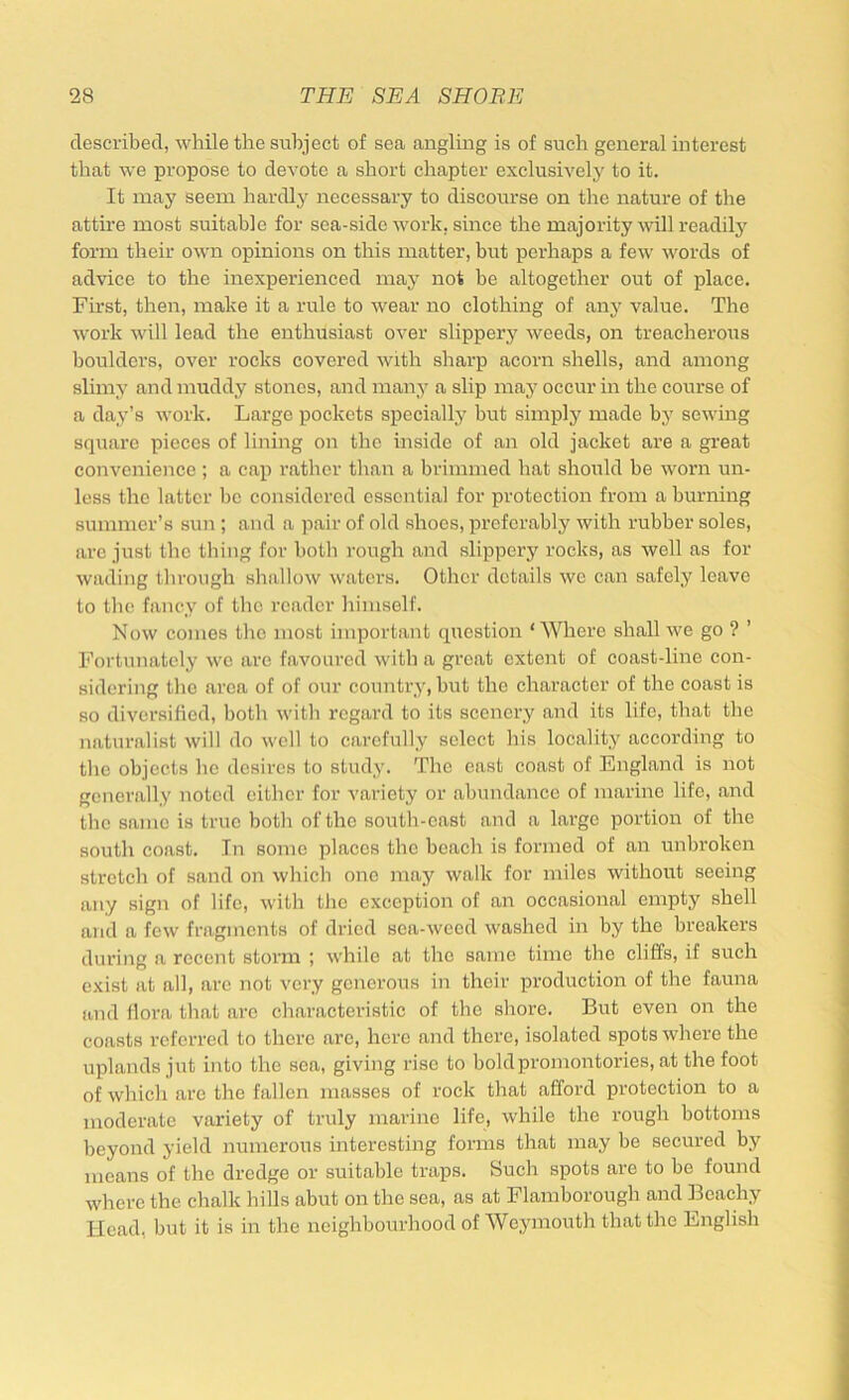 described, while the subject of sea angling is of such general interest that we propose to devote a short chapter exclusively to it. It may seem hardly necessary to discourse on the nature of the attire most suitable for sea-side work, since the majority will readilj'^ form their own opinions on this matter, brrt perhaps a few words of advice to the inexperienced may not be altogether out of place. First, then, make it a rule to wear no clothing of any value. The work will lead the enthusiast over slippery weeds, on treacherous boulders, over rocks covered with sharp acorn shells, and among slimy and muddy stones, and many a slip may occur in the course of a day’s work. Large pockets specially but simply made by sewing square pieces of lining on the inside of an old jacket are a great convenience ; a cap rather than a brimmed hat should be worn un- less the latter be considered essential for protection from a burning summer’s sun ; and a pair of old shoes, preferably with rubber soles, arc just the tiling for both rough and slippery rocks, as well as for wading through shallow waters. Other details we can safely leave to the fancy of the reader himself. Now comes the most important question ‘Where shall we go ? ’ Fortunately we are favoured with a great extent of coast-line con- sidering the area of of our country, but the character of the coast is so diversified, both with regard to its scenery and its life, that the naturalist will do well to carefully select his locality according to the objects he desires to study. The east coast of England is not generally noted either for variety or abundance of marine life, and the same is true both of the south-east and a large portion of the south coast. In some places the beach is formed of an unbroken stretch of sand on which one may walk for miles without seeing any sign of life, with the exception of an occasional empty shell and a few fragments of dried sea-weed washed in by the breakers during a recent storm ; while at the same time the cliffs, if such exist at all, are not very generous in their production of the fauna and flora that are characteristic of the shore. But even on the coasts referred to there are, here and there, isolated spots where the uplands jut into the sea, giving rise to bold promontories, at the foot of which are the fallen masses of rock that afford protection to a moderate variety of truly marine life, while the rough bottoms beyond yield numerous interesting forms that may be secured by means of the dredge or suitable traps. Such spots are to be found where the chalk hills abut on the sea, as at Flamborough and Bcachy Head, but it is in the neighbourhood of Weymouth that the English