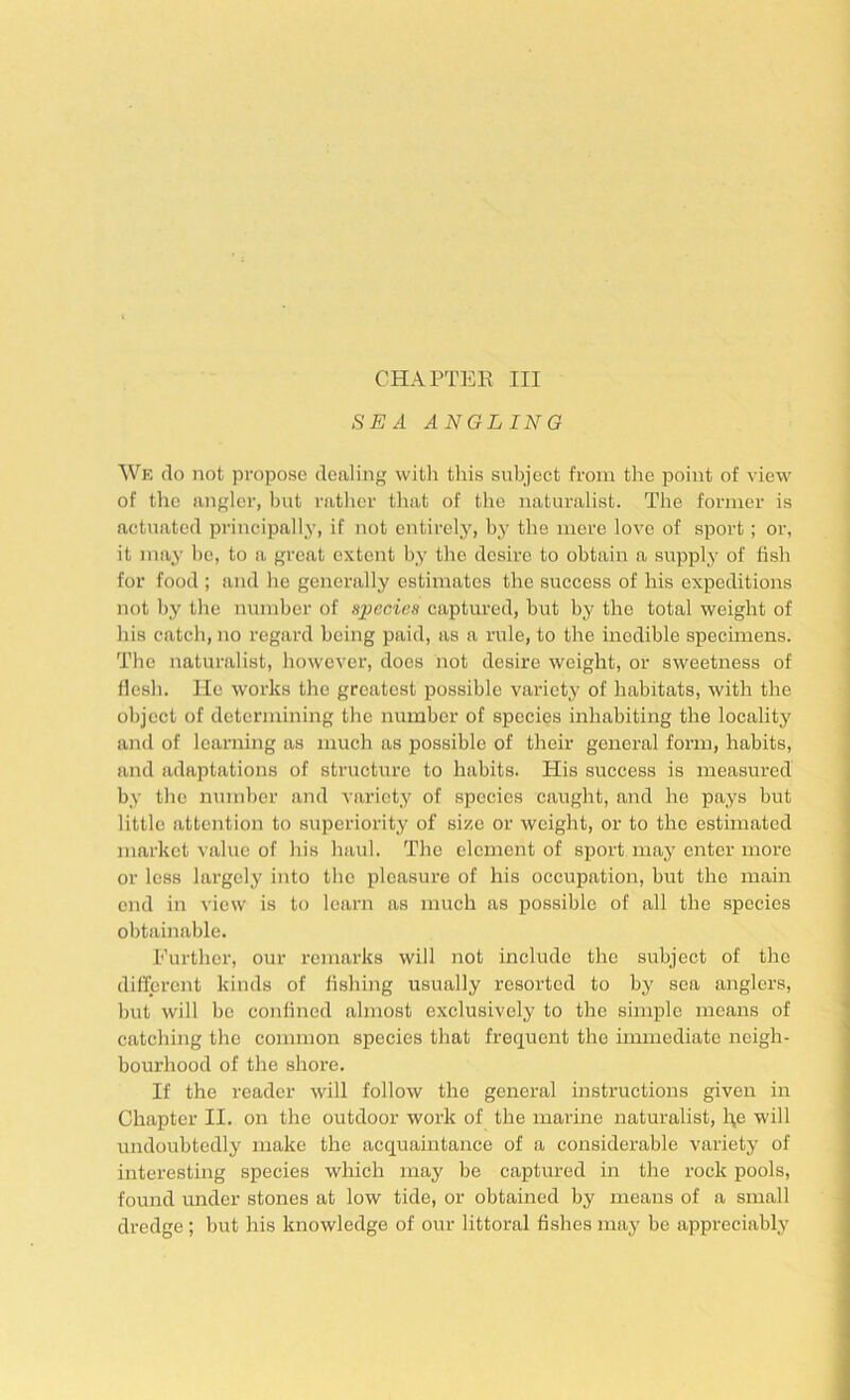CHAPTER III SEA ANGLING We do not propose dealing with this subject from the point of view of tlie angler, but rather that of the naturalist. The former is actuated principally, if not entirely, by the mere love of sport; or, it may be, to a great extent by the desire to obtain a supply of fish for food ; and he generally estimates the success of his expeditions not by the number of njpecies captured, but by the total weight of his catch, no regal'd being paid, as a rule, to the inedible specimens. The naturalist, however, does not desire weight, or sweetness of flesh. He works the greatest possible variety of habitats, with the object of determining the number of species inhabiting the locality and of learning as much as possible of their general form, habits, and adaptations of structure to habits. His success is measured by the number and variety of species caught, and he pays but little attention to superiority of size or weight, or to the estimated market value of his haul. The element of sport may enter more or less largely into the pleasure of his occupation, but the main end in view is to learn as much as possible of all the species obtainable. Further, our remarks will not include the subject of the different kinds of fishing usually resorted to by sea anglers, but will be confined almost exclusively to the simple means of catching the common species that frequent the immediate neigh- bourhood of the shore. If the reader will follow the general instructions given in Chapter II. on the outdoor work of the marine naturalist, l:^e will undoubtedly make the acquaintance of a considerable variety of interesting species which may be captured in the rock pools, found under stones at low tide, or obtained by means of a small dredge ; but his knowledge of om' littoral fishes may be appreciably