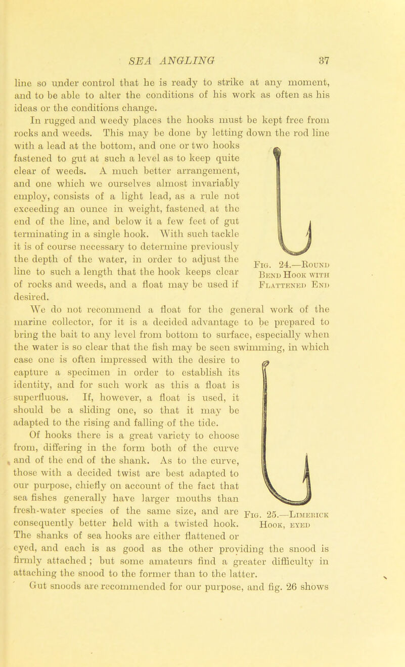 Fig. 24.—Kound Bund Hook with Flattened End line so under control that he is ready to strike at any moment, and to be able to alter the conditions of his work as often as his ideas or the conditions change. In rugged and weedy places the hooks must be kept free from rocks and weeds. This may he done by letting down the rod line with a lead at the bottom, and one or two hooks fastened to gut at such a level as to keep quite clear of weeds. A much better arrangement, and one which we ourselves almost invariably employ, consists of a light lead, as a rule not exceeding an ounce in weight, fastened at the end of the line, and below it a few feet of gut terminating in a single hook. With such tackle it is of course necessary to determine previously the depth of the water, in order to adjust the line to such a length that the hook keeps clear of rocks and weeds, and a float may be used if desired. We do not recommend a float for the general work of the marine collector, for it is a decided advantage to be prepared to bring the bait to any level from bottom to surface, especially when the water is so clear that the fish may be seen swimming, in which case one is often impressed with the desire to capture a specimen in order to establish its identity, and for such work as this a float is superfluous. If, however, a float is used, it should be a sliding one, so that it may be adapted to the rising and falling of the tide. Of hooks there is a great variety to choose from, dififering in the form both of the curve and of the end of the shank. As to the curve, those with a decided twist are best adapted to our purpose, chiefly on account of the fact that sea fishes generally have larger mouths than fresh-water species of the same size, and are consequently better held with a twisted hook. The shanks of sea hooks are either flattened or eyed, and each is as good as the other providing the snood is firmly atfached ; but some amateurs find a greater difficulty in attaching the snood to the former than to the latter. Gut snoods are recommended for our purpose, and fig. ‘26 shows Fig. 25.—Limeiuck Hook, eyed