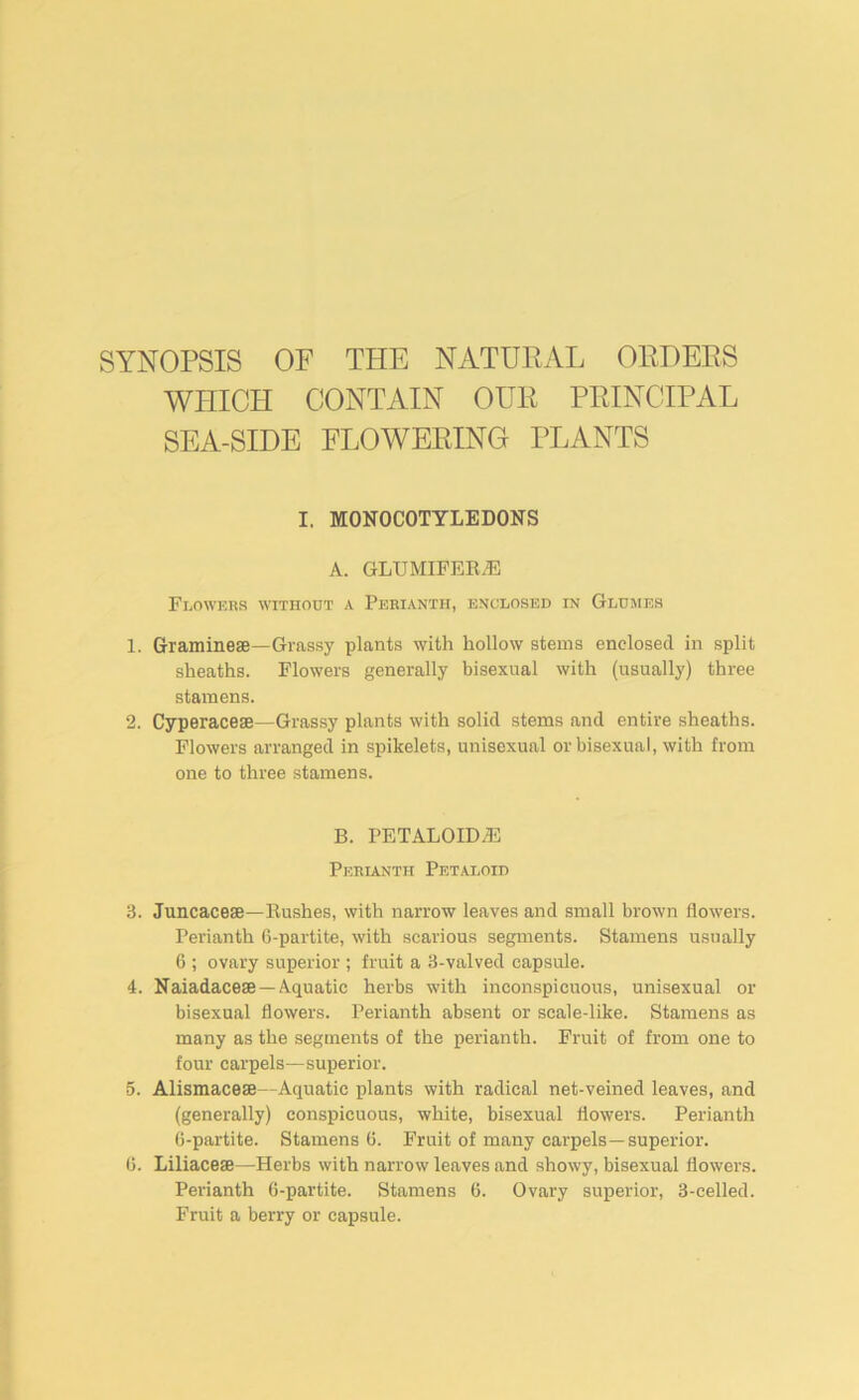 SYNOPSIS OF THE NATURAL ORDERS WHICH CONTAIN OUR PRINCIPAL SEA-SIDE FLOWERING PLANTS I. MONOCOTYLEDONS A. GLUMIFERiE FijOWers without a Perianth, enclosed in Gldjies 1. Graminese—Grassy plants with hollow stems enclosed in split sheaths. Flowers generally bisexual with (usually) three stamens. 2. Cyperaceae—Grassy plants with solid stems and entire sheaths. Flowers arranged in spikelets, unisexual or bisexual, with from one to three stamens. B. PETALOIDiE Perunth Petaloid 3. Juncacese—Rushes, with narrow leaves and small brown flowers. Perianth G-partite, with scarious segments. Stamens usually 6 ; ovary superior ; fruit a 3-valved capsule. 4. Naiadacese —Aquatic herbs with inconspicuous, unisexual or bisexual flowers. Perianth absent or scale-lLke. Stamens as many as the segments of the perianth. Fruit of from one to four carpels—superior. 5. Alismacese—Aquatic plants with radical net-veined leaves, and (generally) conspicuous, white, bisexual flowers. Perianth G-partite. Stamens G. Fruit of many carpels—superior. G. Liliacese—Herbs with narrow leaves and showy, bisexual flowers. Perianth G-partite. Stamens G. Ovary superior, 3-celled. Fruit a berry or capsule.