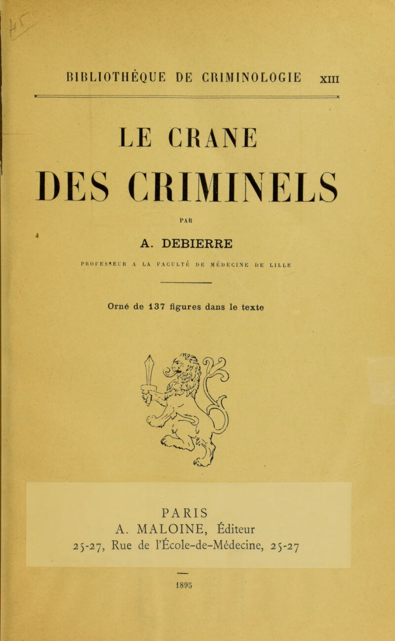 RIlîLlOTHEQUE DE CRIMINOLOGIE xiii LE CRANE PAR A. DEBIERRE H U U F K s 5 E I U A LA FACULTÉ DE M É L E C I .\ E DE LILLE Orné de 137 figures dans le texte PARIS A. MALOINE, Éditeur 25-27, Rue de l’École-de-Médedne, 25-27 189o