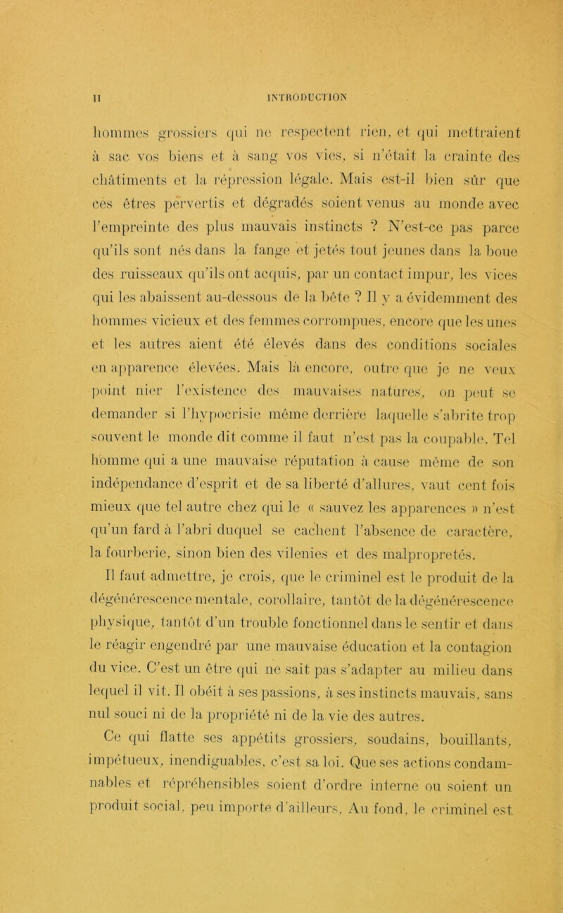 hommes grossiei's (|iii ii(^ rcspectf'iit rien, et ((iii mettraient à sac vos biens et à sang vos vies, si n’était la crainte des ■» châtiments et la répression légale. Mais est-il bien sûr que ces êtres pervertis et dégradés soient venus au monde avec reinpreintc des plus mauvais instincts ? N’est-ce pas parce qu’ils sont nés dans la fang<‘ et jetés tout jeunes dans la boue des ruisseaux (pi’ils ont acquis, par un contact impur, les vices qui les abaissent au-dessous de la bête ? Il y a évidemment des hommes vicieux et des femmes corronqmes, encore (|ue les unes et les autres aient été élevés dans des conditions sociales en apparence élevées. Mais là enconn outi'e que je ne veux point ni(U' l’existence des mauvaises natures, on ])('ut se demander si l’hypocrisie même derrière la.(|uelle s’abrite trop souvent le monde dit comme il faut n’iist pas la coupalile. Tel homme qui a une mauvaise réputation à cause même de son indépendance d’esprit et de sa liberté d’allures, vaut cent fois mieux que tel autre chez qui le « sauvez les apparenci's » n’est qu’un fard à l’abri duquel se cachent l’absence de caractère, la fourberie, sinon bien des vilenies et des malpropretés. Il faut admettre, je crois, que le criminel est le produit de la dégénérescence mentale. corollaii'i tantôt de la dégénérescenc(‘ physi(jue, tantôt d’un trouble fonctionnel dans le sentir et dans le réagir engendré par une mauvaise éducation et la contagion du vice. C’est un être (pii ne sait pas s’adapter au milieu dans lerpiel il vit. Il obéit à ses passions, à ses instincts mauvais, sans nul souci ni de la propriété ni de la vie des autres. Ce (pii flatte ses appétits grossiers, soudains, bouillants, impétueux, inendiguables. c’est sa loi. Que ses actions condam- nables et répréhensibles soient d’ordre interne ou soient un produit social, peu importe d’ailleurs, Au fond, le criminel est.
