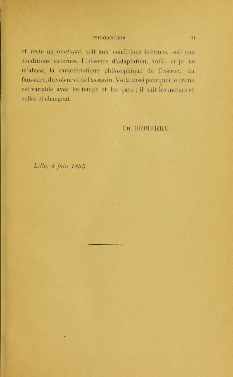 nt reste un inada})té, soit aux conditions internes, soit aux conditions externes. L’absence d’adaptation, vodà, si je iu‘ m’abuse, la caractéristique pliilosopbique de l’escroc, du faussaire, du voleur et de l’assassin. Voilà aussi pourquoi le crime 0 est variable avec les temps et les pays ; il suit les inceurs et celles-ci cbangent. Ch. DEBIERRE Lille, 4 juin J895