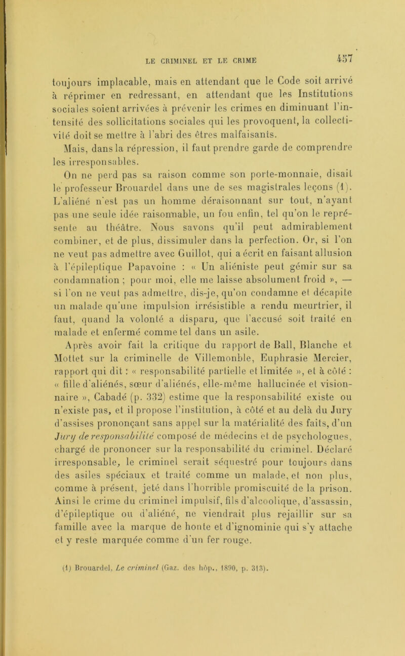 toujours implacable, mais en attendant que le Code soit arrivé à réprimer en redressant, en attendant que les Institutions sociales soient arrivées à prévenir les crimes en diminuant l’in- tensité des sollicitations sociales qui les provoquent, la collecti- vité doit se mettre à l’abri des êtres malfaisants. Mais, dans la répression, il faut prendre garde de comprendre les ii-responsables. On ne perd pas sa raison comme son porte-monnaie, disait le professeur Brouardel dans une de ses magistrales leçons (1). L'aliéné n'esl pas un homme déraisonnant sur tout, n’ayant pas une seule idée raisonnable, un fou enfin, tel qu’on le repré- sente au théâtre. Nous savons qu’il peut admirablement combiner, et de plus, dissimuler dans la perfection. Or, si l’on ne veut pas admettre avec Guillot, qui a écrit en faisant allusion à l'épileptique Papavoine : « Un aliéniste peut gémir sur sa condamnation ; pour moi, elle me laisse absolument froid — si l'on ne veut pas admettre, dis-je, qu’on condamne et décapite un malade qu’une impulsion irrésistible a rendu meurtrier, il faut, quand la volonté a disparu,, que l’accusé soit traité en malade et enfermé comme tel dans un asile. Après avoir fait la critique du rapport de Bail, Blanche et Mottet sur la criminelle de Villemonble, Eiiphrasie Mercier, rapport qui dit : « responsabilité partielle et limitée », et à côté : « fille d'aliénés, sœur d’aliénés, elle-même hallucinée et vision- naire », Gabadé (p. 332) estime que la responsabilité existe ou n’existe pas, et il propose l’institution, à coté et au delà du Jury d'assises prononçant sans appçl sur la matérialité des faits, d’un Jiinj de 7'csponsabilité composé de médecins et de psvchologues, chargé de prononcer sur la responsabilité du criminel. Déclaré irresponsable^ le criminel serait séquestré pour toujours dans des asiles spéciaux et traité comme un malade, et non plus, comme à pi’éseut, jeté dans riioridble promiscuité de la prison. Ainsi le crime du criminel impulsif, fils d'alcoolique, d’assassin, d’épileptique ou d’aliéné, ne viendrait plus rejaillir sur sa famille avec la marque de honte et d’ignominie qui s'y attache et y reste marquée comme d'un fer rouge. (1) Brouardel, Le criminel (Gaz. de.s liôp., 1890, p. 318).