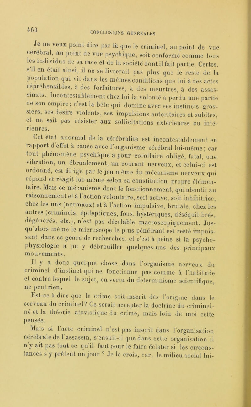 CONCLUSIONS GÉNÉRALES Je ne veux point dire par là que le criminel^ au point de vue céiébial, au point de vue psychique, soit conformé comme tous les individus de sa race et de la société dont il fait partie. Certes, s’il en était ainsi, il ne se livrerait pas plus que le reste de la population qui vit dans les memes conditions que lui à des actes lépréhensibles, à des forfaitures, à des meurtres, à des assas- sinats. Incontestablement chez lui la volonté a perdu une partie de son empire ; c’est la bète qui domine avec ses instincts gi'os- siers, ses désirs violents, ses impulsions autoritaires et subites, et ne sait pas résister aux sollicitations extérieures ou inté- rieures. Cet état anormal de la cérébralité est incontestablement en rapport d’effet à cause avec l’organisme cérébral lui-même; cai- tout phénomène psychique a pour corollaire obligé, fatal, une vibiation, un ébranlement, un courant nerveux, et celui-ci est oïdonné, est diiàgé par le jeu même du mécanisme nerveux qui répond et réagit lui-même selon sa constitution propre élémen- taire. Mais ce mécanisme dont le fonctionnement, qui aboutit au raisonnement et à 1 action volontaire, soit active, soit inhibitrice, chez les uns (normaux) et à l’action impulsive, brutale, chez les autres (criminels, épileptiques, fous, hystériques, déséquilibrés, dégénérés, etc.), n est pas décelable macroscopiquement. Jus- qu alois même le microscope le plus pénétrant est resté impuis- sant dans ce genre de recherches, et c’est à peine si la psycho- physiologie a pu y débrouiller quelques-uns des principaux mouvements. Il y a donc quelque chose dans l'organisme nerveux du criminel d’instinct qui ne fonctionne pas comme à l’habitiKle et contre lequel le sujet, en vertu du déterminisme scientifique, ne peut rien. hst-ce à due que le crime soit inscrit dès l’origine tlans le cerveau du criminel? Ce serait accepter la doctrine du criminel- né et la théorie atavislique du crime, mais loin de moi cette pensée. Mais si 1 acte criminel n’est pas inscrit dans l’organisation cérébrale de l’assassin, s’ensuit-il que dans cette organisation il n’y ait pas tout ce qu’il faut pour le faire éclater si les circons- tances s’y prêtent un jour ? Je le crois, car, le milieu social lui-