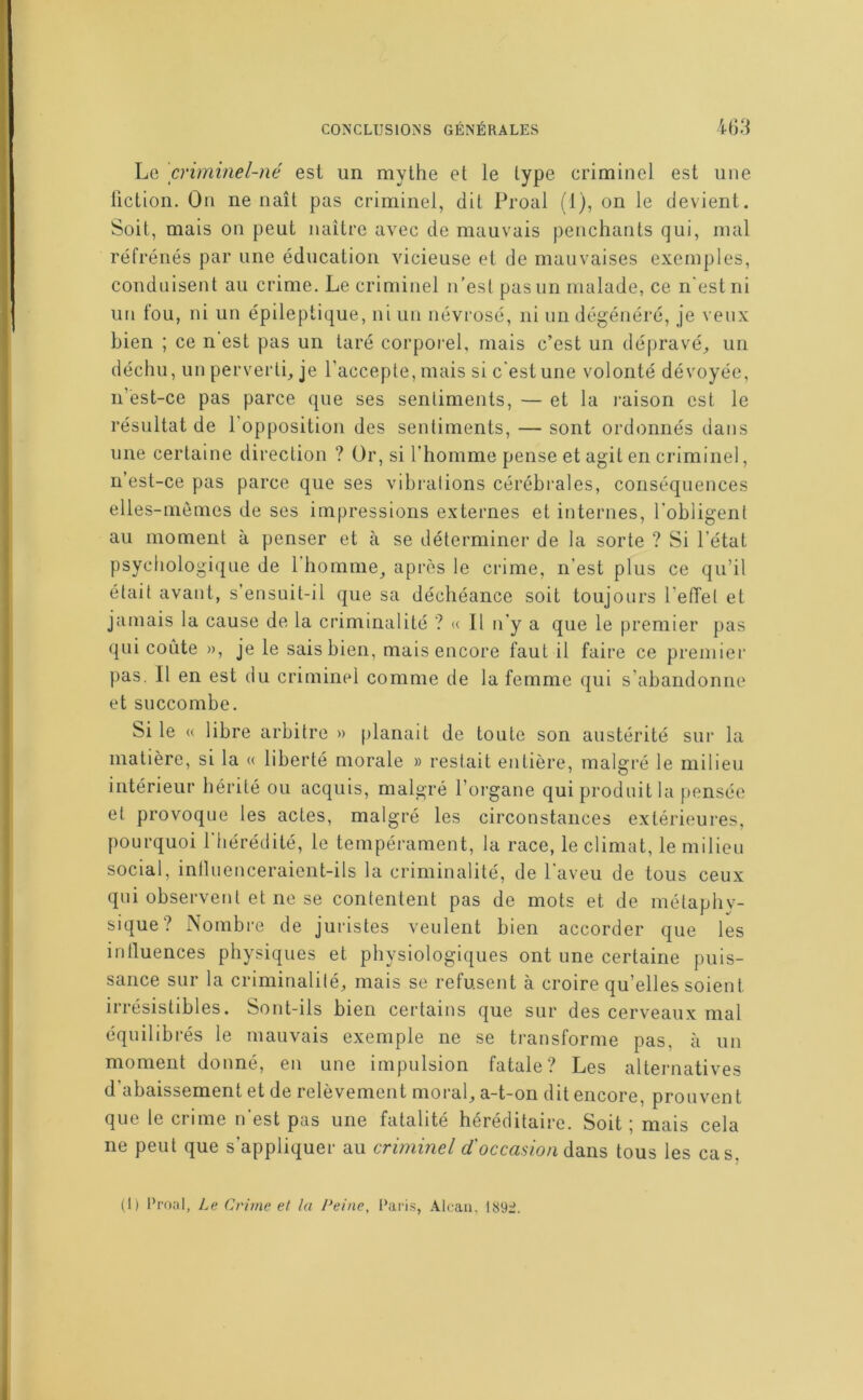 Le criminel-né est un mythe et le type criminel est une fiction. On ne naît pas criminel, dit Proal (1), on le devient. Soit, mais on peut naître avec de mauvais penchants qui, mal réfrénés par une éducation vicieuse et de mauvaises exemples, conduisent au crime. Le criminel n’est pas un malade, ce n'est ni un fou, ni un épileptique, ni un névrosé, ni un dégénéré, je veux bien ; ce n est pas un taré corporel, mais c’est un dépravé^ un déchu, un perverti, je l’accepte, mais si c'est une volonté dévoyée, n’est-ce pas parce que ses sentiments, — et la raison est le résultat de l’opposition des sentiments, — sont ordonnés dans une certaine direction ? Or, si l’homme pense et agit en criminel, n’est-ce pas parce que ses vibrations cérébrales, conséquences elles-mêmes de ses impressions externes et internes, l’obligent au moment à penser et à se déterminer de la sorte ? Si l’état psychologique de 1 homme, après le crime, n’est plus ce qu’il était avant, s’ensuit-il que sa déchéance soit toujours l’eiïel et jamais la cause de la criminalité ? II n’y a que le premier pas qui coûte », je le saisbien, mais encore faut il faire ce premier pas. Il en est du criminel comme de la femme qui s’abandonne et succombe. Si le « libre arbitre » planait de toute son austérité sur la matière, si la « liberté morale » restait entière, malgi’é le milieu intérieur hérité ou acquis, malgré l’organe qui produit la pensée et provoque les actes, malgré les circonstances extérieures, pourquoi l’hérédilé, le tempérament, la race, le climat, le milieu social, inlluenceraient-ils la criminalité, de l’aveu de tous ceux qui observent et ne se contentent pas de mots et de métaphy- sique? Nombre de juristes veulent bien accorder que les intluences physiques et physiologiques ont une certaine puis- sance sur la criminalilé, mais se refusent à croire qu’elles soient irrésistibles. Sont-ils bien certains que sur des cerveaux mal équilibrés le mauvais exemple ne se transforme pas, à un moment donné, en une impulsion fatale? Les alternatives d’abaissement et de relèvement moral, a-t-on dit encore, prouvent que le crime n'est pas une fatalité héréditaire. Soit ; mais cela ne peut que s’appliquer au criminel dans tous les cas. (1) Pronl, Le Crime et la l^eine, Paris, Alcau, I89:J.