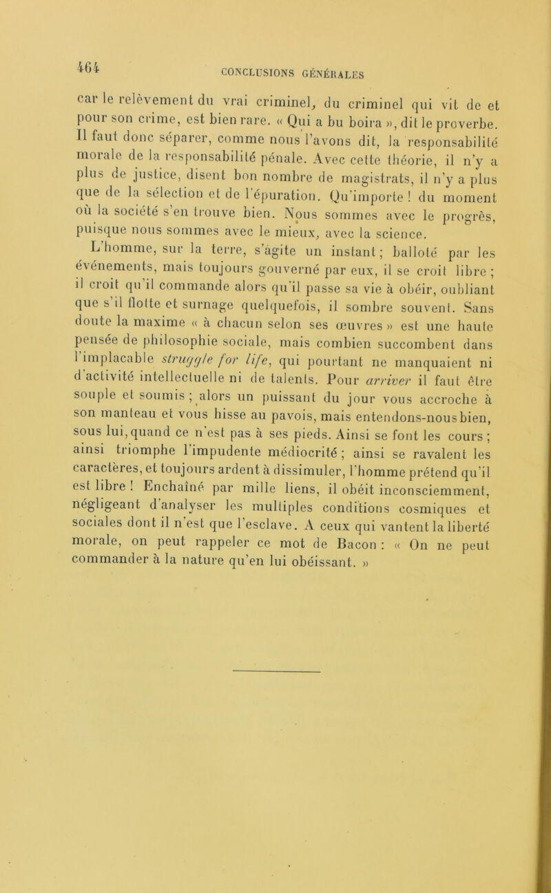 CONCLUSIONS GÉNÉRALES cai le relèvement du vrai criminel_, du criminel qui vit de et pour son crime, est bien rare. « Qui a bu boira », dit le proverbe. Il faut donc séparer, comme nous l’avons dit, la responsabilité morale de la responsabilité pénale. Avec cette théorie, il n’y a plus de justice, disent bon nombre de magistrats, il n’y a plus que de la sélection et de 1 épuration. Qu importe ! du moment où la société s en ti'ouve bien. Nous sommes avec le pix^grès, puisque nous sommes avec le mieux^ avec la science. L homme, sur la teri’e, s agite un instant ; balloté par les é\énements, mais toujours gouverné par eux, il se croit libre ; il croit qu il commande alors qu il passe sa vie à obéir, oubliant que s il tlotte et surnage quelquefois, il sombre souvent. Sans doute la maxime « à chacun selon ses œuvres » est une haute pensée de philosophie sociale, mais combien succombent dans 1 implacable slrugg/e for life^ qui pourtant ne manquaient ni d activité intellectuelle ni de talents. Pour cirrtvev il faut être souple et soumis; alors un puissant du jour vous accroche à son manteau et vous hisse au pavois, mais entendons-nous bien, sous lui, quand ce n est pas à ses pieds. Ainsi se font les cours ; ainsi triomphe 1 impudente médiocrité ; ainsi se ravalent les caiactères, et toujours ardent à dissimuler, l’homme prétend qu’il est libre ! Enchaîné par mille liens, il obéit inconsciemment, négligeant d analyser les multiples conditions cosmiques et sociales dont il n est que 1 esclave. A ceux qui vantent la liberté moi ale, on peut rappeler ce mot de Bacon : « On ne peut commander à la nature qu’en lui obéissant. »