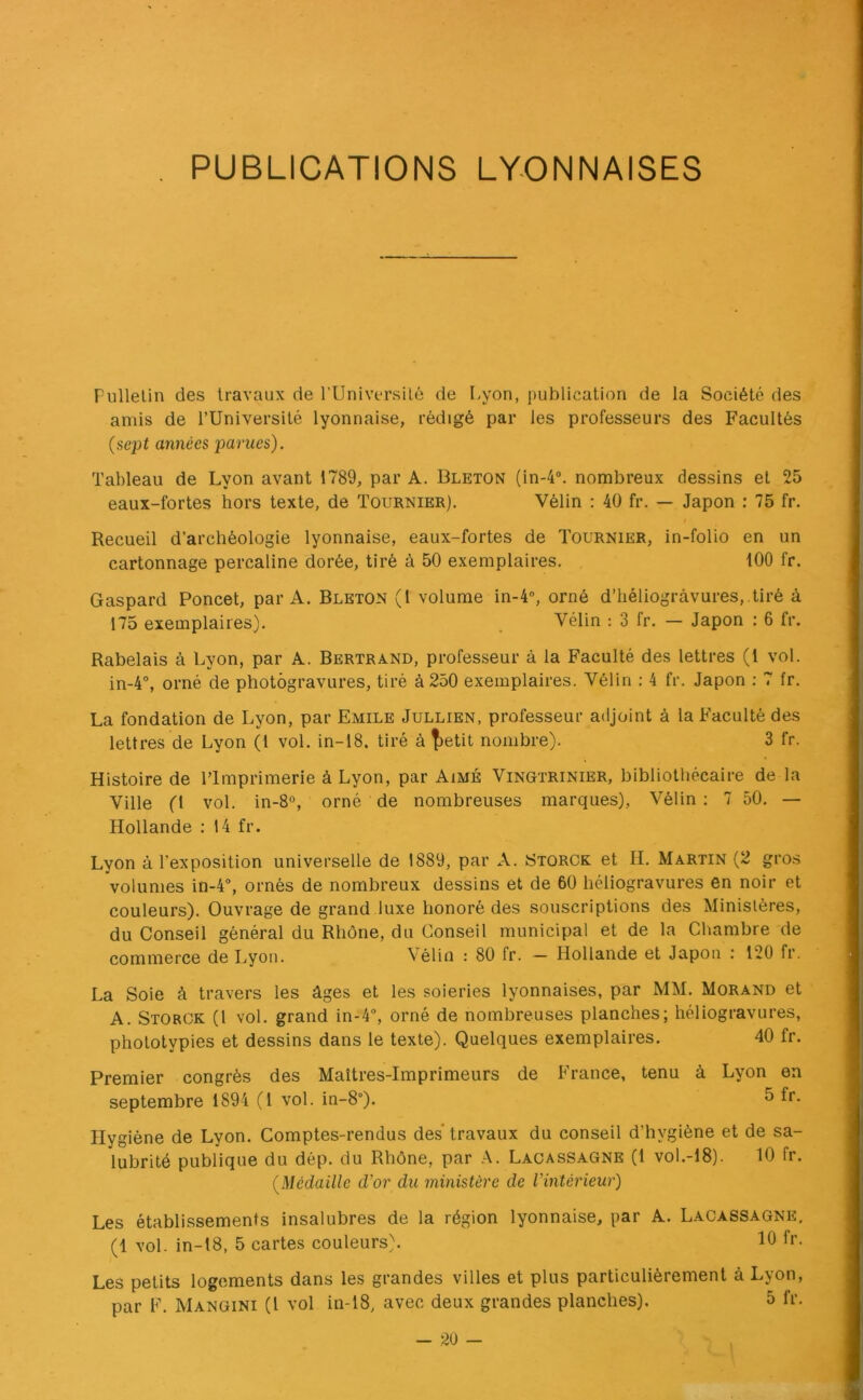 PUBLICATIONS LYONNAISES Fullelin des travaux de rUniversité de I-yon, publication de la Société des amis de l’Université lyonnaise, rédigé par les professeurs des Facultés {sept années parues). Tableau de Lyon avant 1789, par A. Bleton (in-4“. nombreux dessins et 25 eaux-fortes hors texte, de Tournier). Vélin : 40 fr. — Japon : 75 fr. Recueil d’archéologie lyonnaise, eaux-fortes de Tournier, in-folio en un cartonnage percaline dorée, tiré à 50 exemplaires. tOO fr. Gaspard Poncet, par A. Bleton (1 volume in-4“, orné d’héliogravures, .tiré à 175 exemplaires). Vélin : 3 fr. — Japon : 6 fr. Rabelais à Lyon, par A. Bertrand, professeur à la Faculté des lettres (l vol. in-4°, orné de photogravures, tiré à 250 exemplaires. Vélin ; 4 fr. Japon : 7 fr. La fondation de Lyon, par Emile Jullien, professeur adjoint à la Faculté des lettres de Lyon (1 vol. in-18. tiré à |)etit nombre). 3 fr. Histoire de l’Imprimerie à Lyon, par Aimé Vingtrinier, bibliothécaire de la Ville (1 vol. in-8°, orné de nombreuses marques), Vélin: 7 50. — Hollande : 14 fr. Lyon à l’exposition universelle de 1889, par A. Storck et H. Martin (2 gros volumes in-4°, ornés de nombreux dessins et de 60 héliogravures en noir et couleurs). Ouvrage de grand luxe honoré des souscriptions des Ministères, du Conseil général du Rhône, du Conseil municipal et de la Chambre de commerce de Lyon. Vélin : 80 fr. - Hollande et Japon : 120 fr. La Soie à travers les âges et les soieries lyonnaises, par MM. Morand et A. Storck (l vol. grand in-4% orné de nombreuses planches; héliogravures, phototypies et dessins dans le texte). Quelques exemplaires. 40 fr. Premier congrès des Maîtres-Imprimeurs de France, tenu à Lyon en septembre 1894 (1 vol. in-8°). ^ Hygiène de Lyon. Comptes-rendus des travaux du conseil d’hygiène et de sa- lubrité publique du dép. du Rhône, par A. Lacassagne (1 vol.-18). 10 fr. {Médaille d’or du ministère de l’intérieur) Les établissements insalubres de la région lyonnaise, par A. Lacassagne, (1 vol. in-18, 5 cartes couleurs). 10 l’*’- Les petits logements dans les grandes villes et plus particulièrement à Lyon,