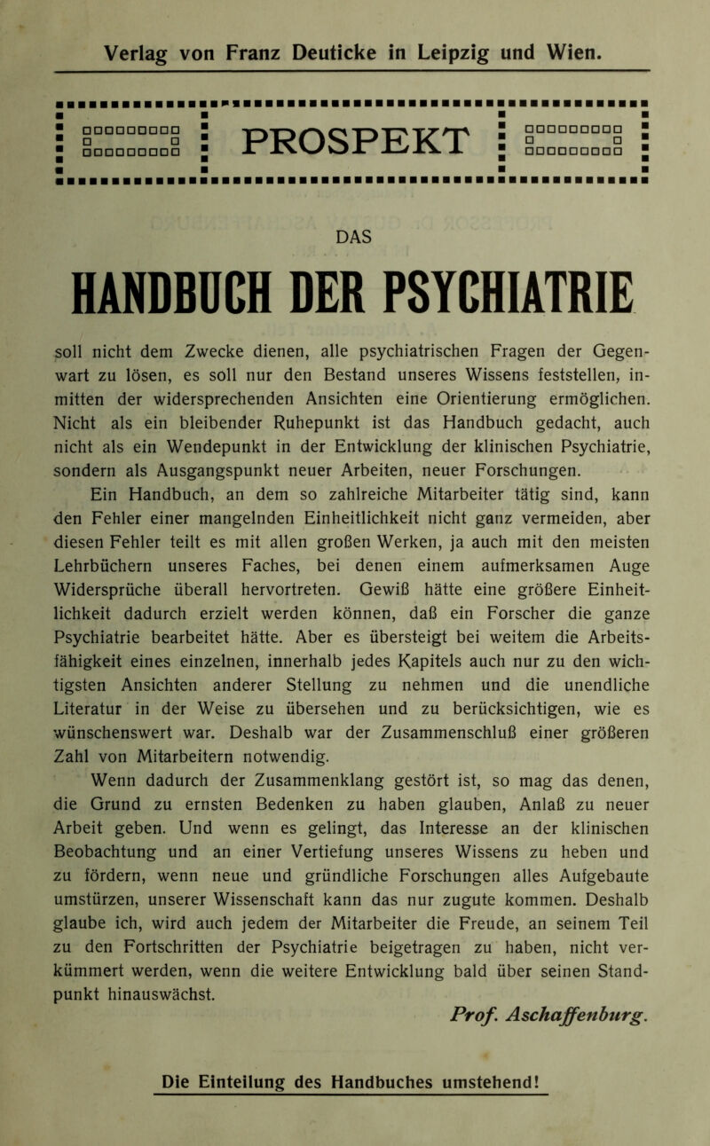 ■ □□□□□□□□□ ° □ □ 1 □□□□□□□□□ PROSPEKT □□□□□□□□□  □ □ □□□□□□□□□ DAS HANDBUCH DER PSYCHIATRIE soll nicht dem Zwecke dienen, alle psychiatrischen Fragen der Gegen- wart zu lösen, es soll nur den Bestand unseres Wissens feststellen, in- mitten der widersprechenden Ansichten eine Orientierung ermöglichen. Nicht als ein bleibender Ruhepunkt ist das Handbuch gedacht, auch nicht als ein Wendepunkt in der Entwicklung der klinischen Psychiatrie, sondern als Ausgangspunkt neuer Arbeiten, neuer Forschungen. Ein Handbuch, an dem so zahlreiche Mitarbeiter tätig sind, kann den Fehler einer mangelnden Einheitlichkeit nicht ganz vermeiden, aber diesen Fehler teilt es mit allen großen Werken, ja auch mit den meisten Lehrbüchern unseres Faches, bei denen einem aufmerksamen Auge Widersprüche überall hervortreten. Gewiß hätte eine größere Einheit- lichkeit dadurch erzielt werden können, daß ein Forscher die ganze Psychiatrie bearbeitet hätte. Aber es übersteigt bei weitem die Arbeits- fähigkeit eines einzelnen, innerhalb jedes Kapitels auch nur zu den wich- tigsten Ansichten anderer Stellung zu nehmen und die unendliche Literatur in der Weise zu übersehen und zu berücksichtigen, wie es wünschenswert war. Deshalb war der Zusammenschluß einer größeren Zahl von Mitarbeitern notwendig. Wenn dadurch der Zusammenklang gestört ist, so mag das denen, die Grund zu ernsten Bedenken zu haben glauben, Anlaß zu neuer Arbeit geben. Und wenn es gelingt, das Interesse an der klinischen Beobachtung und an einer Vertiefung unseres Wissens zu heben und zu fördern, wenn neue und gründliche Forschungen alles Aufgebaute Umstürzen, unserer Wissenschaft kann das nur zugute kommen. Deshalb glaube ich, wird auch jedem der Mitarbeiter die Freude, an seinem Teil zu den Fortschritten der Psychiatrie beigetragen zu haben, nicht ver- kümmert werden, wenn die weitere Entwicklung bald über seinen Stand- punkt hinauswächst. Prof. Aschaffenburg. Die Einteilung des Handbuches umstehend!