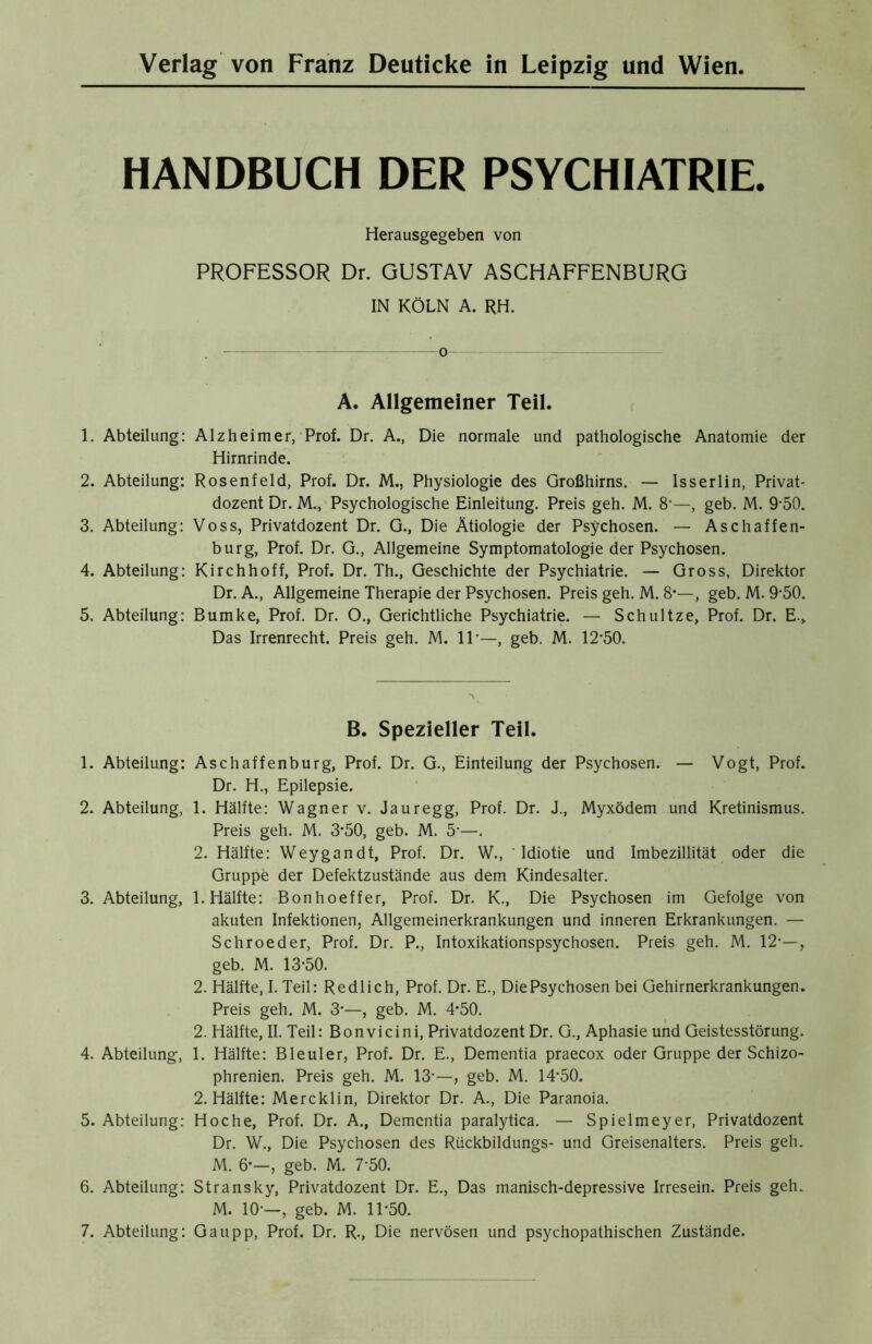 HANDBUCH DER PSYCHIATRIE. Herausgegeben von PROFESSOR Dr. GUSTAV ASCHAFFENBURG IN KÖLN A. RH. . — o—: A. Allgemeiner Teil. 1. Abteilung: Alzheimer, Prof. Dr. A., Die normale und pathologische Anatomie der Hirnrinde. 2. Abteilung: Rosenfeld, Prof. Dr. M., Physiologie des Großhirns. — Iss erlin, Privat- dozent Dr. M., Psychologische Einleitung. Preis geh. M. 8’—, geb. M. 9-50. 3. Abteilung: Voss, Privatdozent Dr. G., Die Ätiologie der Psychosen. — Aschaffen- burg, Prof. Dr. G., Allgemeine Symptomatologie der Psychosen. 4. Abteilung: Kirchhoff, Prof. Dr. Th., Geschichte der Psychiatrie. — Gross, Direktor Dr. A., Allgemeine Therapie der Psychosen. Preis geh. M. 8*—, geb. M. 9-50. 5. Abteilung: Bumke, Prof. Dr. O., Gerichtliche Psychiatrie. — Schultze, Prof. Dr. E., Das Irrenrecht. Preis geh. M. 11*—, geb. M. 12-50. B. Spezieller Teil. 1. Abteilung: Aschaffenburg, Prof. Dr. G., Einteilung der Psychosen. — Vogt, Prof. Dr. H., Epilepsie. 2. Abteilung, 1. Hälfte: Wagner v. Jauregg, Prof. Dr. J., Myxödem und Kretinismus. Preis geh. M. 3*50, geb. M. 5-—. 2. Hälfte: Weygandt, Prof. Dr. W., Idiotie und Imbezillität oder die Gruppe der Defektzustände aus dem Kindesalter. 3. Abteilung, 1. Hälfte: Bonhoeffer, Prof. Dr. K., Die Psychosen im Gefolge von akuten Infektionen, Allgemeinerkrankungen und inneren Erkrankungen. — Schroeder, Prof. Dr. P., Intoxikationspsychosen. Preis geh. M. 12-—, geb. M. 13*50. 2. Hälfte, I. Teil: Redlich, Prof. Dr. E., DiePsychosen bei Gehirnerkrankungen. Preis geh. M. 3*—, geb. M. 4*50. 2. Hälfte, II. Teil: Bonvicini, Privatdozent Dr. G., Aphasie und Geistesstörung. 4. Abteilung, 1. Hälfte: Bleuler, Prof. Dr. E., Dementia praecox oder Gruppe der Schizo- phrenien. Preis geh. M. 13-—, geb. M. 14-50. 2. Hälfte: Mercklin, Direktor Dr. A., Die Paranoia. 5. Abteilung: Ho che, Prof. Dr. A., Dementia paralytica. — Spielmeyer, Privatdozent Dr. W., Die Psychosen des Rückbildungs- und Greisenalters. Preis geh. M. 6*—, geb. M. 7’50. 6. Abteilung: Stransky, Privatdozent Dr. E., Das manisch-depressive Irresein. Preis geh. M. 10-—, geb. M. 11-50. 7. Abteilung: Gau pp, Prof. Dr. R., Die nervösen und psychopathischen Zustände.