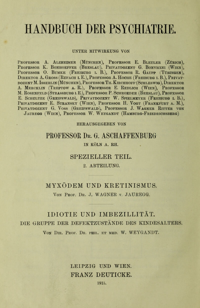 HANDBUCH DER PSYCHIATRIE. UNTER MITWIRKUNG VON Professor A. Alzheimer (München), Professor E. Bleuler (Zürich), Professor K. Bonhoeffer (Breslau), Privatdozent G. Bonvicini (Wien), Professor 0. Bumke (Freiburg i. B.), Professor R. Gaupp (Tübingen), Direktor A. Gross (Rufach i. E.), Professor A. Hoche (Freiburg i. B.), Privat- dozent M. Isserlin (München), Professor Th. Kirchhoff (Schleswig), Direktor A. Mercklin (Treptow a. R.), Professor E. Redlich (Wien), Professor M. Rosenfeld (Strassburg i. E.), Professor P. Schroeder (Breslau), Professor E. Schültze (Greifswald), Privatdozent W. Spielmeyer (Freiburg i. B.), Privatdozent E. Stransky (Wien), Professor H. Vogt (Frankfurt a. M.), Privatdozent G. Voss (Greifswald), Professor J. Wagner Ritter von Jauregg (Wien), Professor W. Weygandt (Hamburg-Friedrichsberg) HERAUSGEGEBEN VON PROFESSOR Dr. 0. ASCHAFFENBURG IN KÖLN A. RH. SPEZIELLER TEIL. 2. ABTEILUNG. MYXÖDEM UND KRETINISMUS. Von Peof. De. J. WAGNER v, JAUREGG. IDIOTIE UND IMBEZILLITÄT. DIE GRUPPE DER DEFEKTZUSTÄNDE DES KINDESALTERS. Von Dir. Prof. Dr. phil. et med. W. WEYGANDT. LEIPZIG UND WIEN. FRANZ DEUTICKE. 1915.