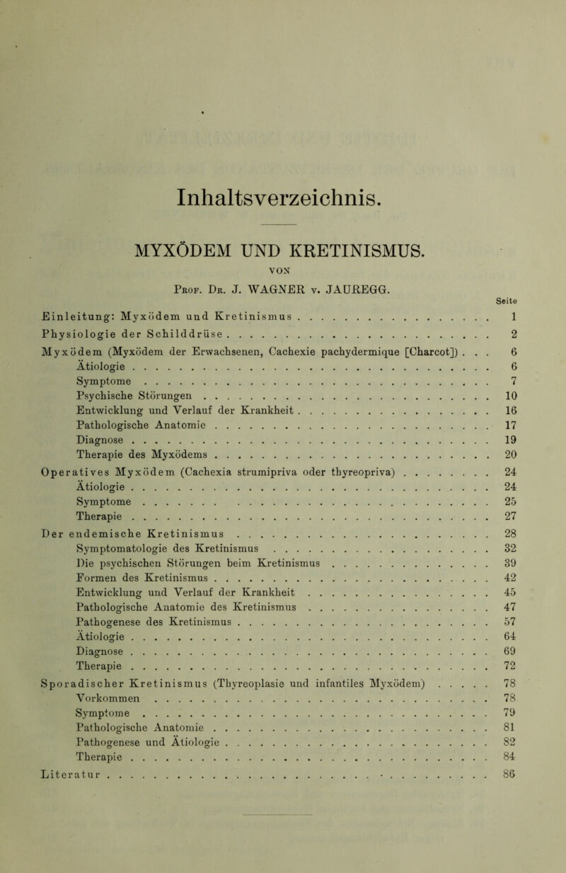 Inhaltsverzeichnis MYXÖDEM UND KRETINISMUS. VON Prof. Dr. J. WAGNER v. JAUREGG. Seite Einleitung: Myxödem und Kretinismus 1 Physiologie der Schilddrüse 2 Myxödem (Myxödem der Erwachsenen, Cachexie pachydermique [Charcot]) ... 6 Ätiologie 6 Symptome 7 Psychische Störungen 10 Entwicklung und Verlauf der Krankheit 16 Pathologische Anatomie 17 Diagnose 19 Therapie des Myxödems 20 Operatives Myxödem (Cachexia strumipriva oder thyreopriva) 24 Ätiologie 24 Symptome 25 Therapie 27 Der endemische Kretinismus 28 Symptomatologie des Kretinismus 32 Die psychischen Störungen beim Kretinismus 39 Formen des Kretinismus 42 Entwicklung und Verlauf der Krankheit 45 Pathologische Anatomie des Kretinismus 47 Pathogenese des Kretinismus 57 Ätiologie 64 Diagnose 69 Therapie 72 Sporadischer Kretinismus (Thyreoplasie und infantiles Myxödem) 78 Vorkommen 78 Symptome 79 Pathologische Anatomie 81 Pathogenese und Ätiologie 82 Therapie 84 Literatur • 86