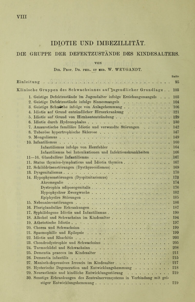 VIII IDIOTIE UND IMBEZILLITÄT. DIE GRUPPE DER DEFEKTZUSTÄNDE DES KINDESALTERS. VON Dir. Prof. Dr. phil. et med. W. WEYGANDT. Seite Einleitung 95 Klinische Gruppen des Schwachsinnes auPJugendlicher Grundlage . . 103 1. Geistige Defektzustände im Jugendalter infolge Erziehungsmangels . . . 103 2. Geistige Defektzustände infolge Sinnesmangels 104 3. Geistige Schyiitehe infolge von Anlagehemmung 106 4. Idiotie auf Grund entzündlicher Hirnerkrankung 121 5. Idiotie auf Grund von Hirnhautentzündung 129 6. Idiotie durch Hydrozephalus 130 7. Amaurotische familiäre Idiotie und verwandte Störungen 142 8. Tuberöse hypertrophische Sklerose 147 9. Mongolismus 149 10. Infantilismus 160 Infantilismus infolge von Herzfehler 164 Infantilismus bei Intoxikationen und Infektionskrankheiten 166 11—16. Glandulärer Infantilismus 167 11. Status thymico-lymphaticus und Idiotia thymica 167 12. Schilddrüsenstörungen (Dysthyreoidismus) 169 13. Dysgenitalismus 170 14. Hypophysenstörungen (Dyspituitarismus) 173 Akromegalie 174 Dystrophia adiposogenitalis 176 Hypophysärer Zwergwuchs 182 Epiphysäre Störungen 185 15. Nebennierenstörungen 186 16. Pluriglanduläre Erkrankungen 187 17. Syphilidogene Idiotie und Infantilismus 190 18. Alkohol und Schwachsinn im Kindesalter 194 19. Athetotische Idiotie . . • 197 20. Chorea und Schwachsinn 199 21. Spasmophilie und Epilepsie 199 22. Idiotie und Rhachitis 203 23. Chondrodystrophie und Schwachsinn 205 24. Turmschädel und Schwachsinn 208 25. Dementia praecox im Kindesalter 211 26. Dementia infantilis 215 27. Manisch-depressives Irresein im Kindesalter 217 28. Hysterische Degeneration und Entwicklungshemmung 218 29. Neurasthenie und kindliche Entwicklungsstörung 219 30. Sonstige Erkrankungen des Zentralnervensystems in Verbindung mit gei- stiger Entwicklungshemmung 219