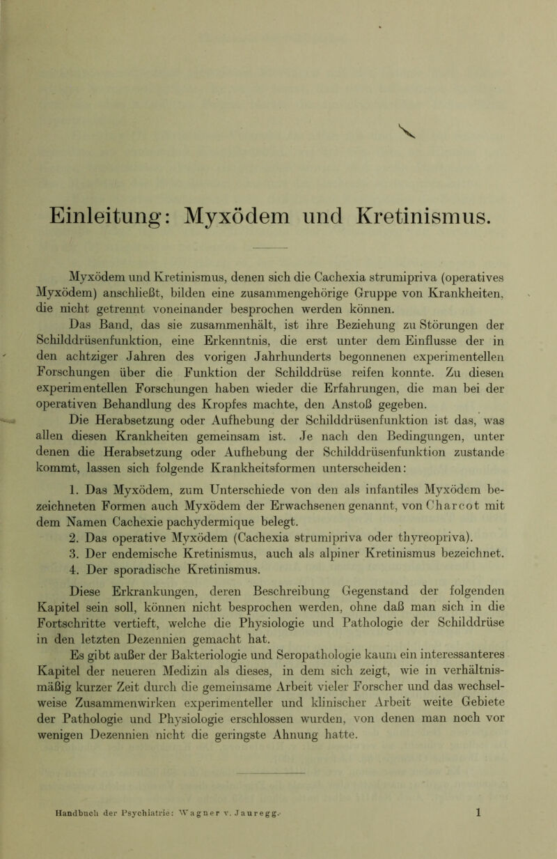 V Einleitung: Myxödem und Kretinismus. Myxödem und Kretinismus, denen sich die Cachexia strumipriva (operatives Myxödem) anschließt, bilden eine zusammengehörige Gruppe von Krankheiten, die nicht getrennt voneinander besprochen werden können. Das Band, das sie zusammenhält, ist ihre Beziehung zu Störungen der Schilddrüsenfunktion, eine Erkenntnis, die erst unter dem Einflüsse der in den achtziger Jahren des vorigen Jahrhunderts begonnenen experimentellen Forschungen über die Funktion der Schilddrüse reifen konnte. Zu diesen experimentellen Forschungen haben wieder die Erfahrungen, die man bei der operativen Behandlung des Kropfes machte, den Anstoß gegeben. Die Herabsetzung oder Aufhebung der Schilddrüsenfunktion ist das, was allen diesen Krankheiten gemeinsam ist. Je nach den Bedingungen, unter denen die Herabsetzung oder Aufhebung der Schilddrüsenfunktion zustande kommt, lassen sich folgende Krankheitsformen unterscheiden: 1. Das Myxödem, zum Unterschiede von den als infantiles Myxödem be- zeichnten Formen auch Myxödem der Erwachsenen genannt, von Charcot mit dem Namen Cachexie pachydermique belegt. 2. Das operative Myxödem (Cachexia strumipriva oder thyreopriva). 3. Der endemische Kretinismus, auch als alpiner Kretinismus bezeichnet. 4. Der sporadische Kretinismus. Diese Erkrankungen, deren Beschreibung Gegenstand der folgenden Kapitel sein soll, können nicht besprochen werden, ohne daß man sich in die Fortschritte vertieft, welche die Physiologie und Pathologie der Schilddrüse in den letzten Dezennien gemacht hat. Es gibt außer der Bakteriologie und Seropathologie kaum ein interessanteres Kapitel der neueren Medizin als dieses, in dem sich zeigt, wie in verhältnis- mäßig kurzer Zeit durch die gemeinsame Arbeit vieler Forscher und das wechsel- weise Zusammenwirken experimenteller und klinischer Arbeit weite Gebiete der Pathologie und Physiologie erschlossen wurden, von denen man noch vor wenigen Dezennien nicht die geringste Ahnung hatte.